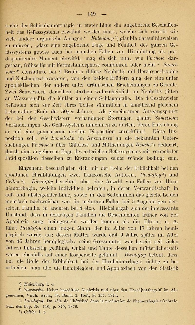 Sache der Gehirahämorrhagie in erster Linie die angeborene Beschaffen- heit des Gefässsystems erwähnt werden muss, welche sich vererbt wie viele andere organische Anlagen, Eulenburg^) glaubte daraufhinweisen zu müssen, ,,dass eine angeborene Enge und Feinheit des ganzen Ge- fässsystems gewiss auch bei manchen Fällen von Hirnblutung als prä- disponirendes Moment einwirkt, mag sie sich nun, wie Virchow dar- gethan, frühzeitig mit Fettmetamorphose combiniren oder nicht. Samel- sohn'^) constatirte bei 2 Brüdern diffuse Nephritis mit Herzhypertrophie und Netzhautextravasaten; von den beiden Brüdern ging der eine unter apoplektischen, der andere unter urämischen Erscheinungen zu Grunde. Zwei Schwestern derselben starben wahrscheinlich an Nephritis (Utten an Wassersucfit), die Mutter an einem Schlaganfalle. Die 4 Geschwister befanden sich zur Zeit ihres Todes sämmtlich in annähernd gleichem Lebensalter (Ende der SOger Jahre). Als gemeinsamen Ausgangspunkt der bei den Geschwistern vorhandenen Störungen glaubt Samelsohn Veränderungen des Gefässsystems annehmen zu dürfen, deren Entstehung er auf eine gemeinsame ererbte Disposition zurückführt. Diese Dis- position soll, wie Samelsohn im Anschlüsse an die bekannten Unter- suchungen Virchow's über Chlorose und Mittheilungen Benehe's deducirt, durch eine angeborene Enge des arteriellen Gefässsystems mit vermehrter Prädisposition desselben zu Erkrankungen seiner Wände bedingt sein. Eingehend beschäftigten sich mit der Rolle der Erblichkeit bei den spontanen Hirnblutungea zwei französische Autoren, Dieulafoij'^) und Cellier^). Dieulafoy berichtet über eine Anzahl von Fällen von Hirn- hämorrhagie, welche Individuen betrafen, in deren Verwandtschaft in auf- und absteigender Linie, sowie in den Seitenlinien das gleiche Leiden mehrfach nachweisbar war (in mehreren Fällen bei 5 Angehörigen der- selben Familie, in anderen bei 4 etc.). Hiebei ergab sich der interessante Umstand, dass in derartigen Familien die Descendenten früher von der Apoplexia sang, heimgesucht werden können als die Eltern; u. A. führt Dieulafoy einen jungen Mann, der im Alter von 17 Jahren hemi- plegisch wurde, an; dessen Mutter wurde erst 9 Jahre später im Alter von 46 Jahren hemiplegisch; seine Grossmutter war bereits seit vielen Jahren linksseitig gelähmt, Onkel und Tante desselben mütterlicherseits waren ebenfalls auf einer Körperseite gelähmt, Dieulafoy betont, dass, um die Rolle der Erblichkeit bei der Hirnhämorrhagie richtig zu be- urtheilen, man alle die Hemiplegieen und Apoplexieen von der Statistik ') Eulenburg 1. c. ') Samelsohn, Ueber hereditäre Nephritis und über den Hereditätsbegriff im All- gemeinen, Virch. Arch., 59. Band, 2. Heft, S. 257, 1874. . ^) Dieulafoy, Du röle de l'heredite' dans la production de l'hemorrhagie cerebrale. Gaz, des hop. No. 110, p. 875, 1876. *j Cellier 1. c.