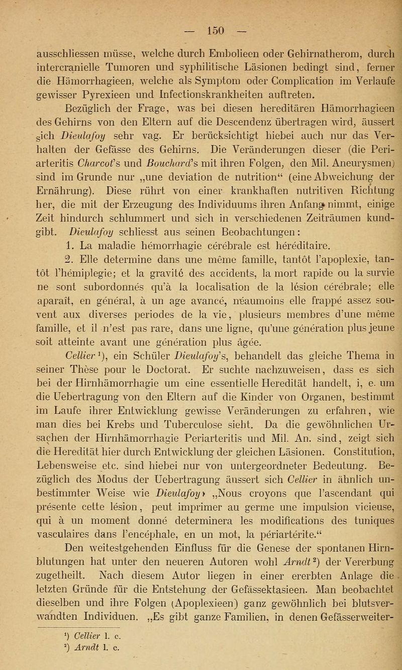 ausschliessen müsse, welche durch Emholiecn oder Gehh^natherom, durch intercranielle Tumoren und syphilitische Läsionen bechngt sind, ferner die Hämorrhagieen, welche als Symptom oder Complication im Verlaufe gewisser Pyrexieen und Infectionskrankheiten auftreten. BezügUch der Frage, was bei diesen hereditären Hämorrhagieen des Gehirns von den Eltern auf die Descendenz übertragen wird, äussert sich Dieulafoy sehr vag. Er berücksichtigt hiebei auch nur das Ver- halten der Gefässe des Gehirns. Die Veränderungen dieser (die Peri- arteritis Charcot's und ßouchard's mit ihren Folgen, den Mil. Aneurysmen; sind im Grunde nur „une deviation de nutrition (eine Abweichung der Ernährung). Diese rührt von einer krankhaften nutritiven Richtung her, die mit der Erzeugung des hidividuums ihren Anfangk nimmt, einige Zeit hindurch schlummert und sich in verschiedenen Zeiträumen kund- gibt. Dieulafoy schhesst aus seinen Beobachtungen: 1. La maladie hemorrhagie cerebrale est hereditaire. 2. Elle determine dans une meme famille, tantöt l'apoplexie, tan- tot l'hemiplegie; et la gravite des accidents, la mort rapide ou la survie ne sont subordonnes qiik la locaUsation de la lesion cerebrale; eile aparait, en general, ä un age avance, n^aumoins eile frappe assez sou- vent aux diverses periodes de la vie, plusieurs membres d'une meme famille, et il n'est pas rare, dans une ligne, cju'une generation plus jeune soit atteinte avant une generation plus ägee. Cellier'), ein Schüler Dieulafoy's^ behandelt das gleiche Thema in seiner These pour le Doctorat. Er suchte nachzuweisen, dass es sich bei der Hirnhämorrhagie um eine essentielle Heredität handelt, i, e. um die Uebertragung von den Eltern auf die Kinder von Organen, bestimmt im Laufe ihrer Entwicklung gewisse Veränderungen zu erfahren, wie man dies bei Krebs und Tuberculose sieht. Da die gewöhnlichen Ur- sachen der Hirnhämorrhagie Periarteritis und Mil. An. sind, zeigt sich die Heredität hier durch Entwicklung der gleichen Läsionen. Constitution, Lebensweise etc. sind hiebei nur von untergeordneter Bedeutung. Be- züglich des Modus der Uebertragung äussert sich Cellier in ähnhch un- bestimmter Weise wie Dieulafoy > „Nous croyons que Tascendant ciui presente cette lesion, peut imprimer au germe une impulsion vicieuse, qui ä un moment donne determinera les modifications des tuniques vasculaires dans l'encephale, en un mot, la periarterite. Den weitestgehenden Einfluss für die Genese der spontanen Hirn- blutungen hat unter den neueren Autoren wohl Arndt'^) der Vererbung zugetheilt. Nach diesem Autor hegen in einer ererbten Anlage die letzten Gründe für die Entstehung der Gefässektasieen. Man beobachtet dieselben und ihre Folgen (Apoplexieen) ganz gewöhnlich bei blutsver- wandten Individuen. „Es gibt ganze Familien, in denen Gefässerweiter- ») GeJlier 1. c. ') Arndt 1. c.