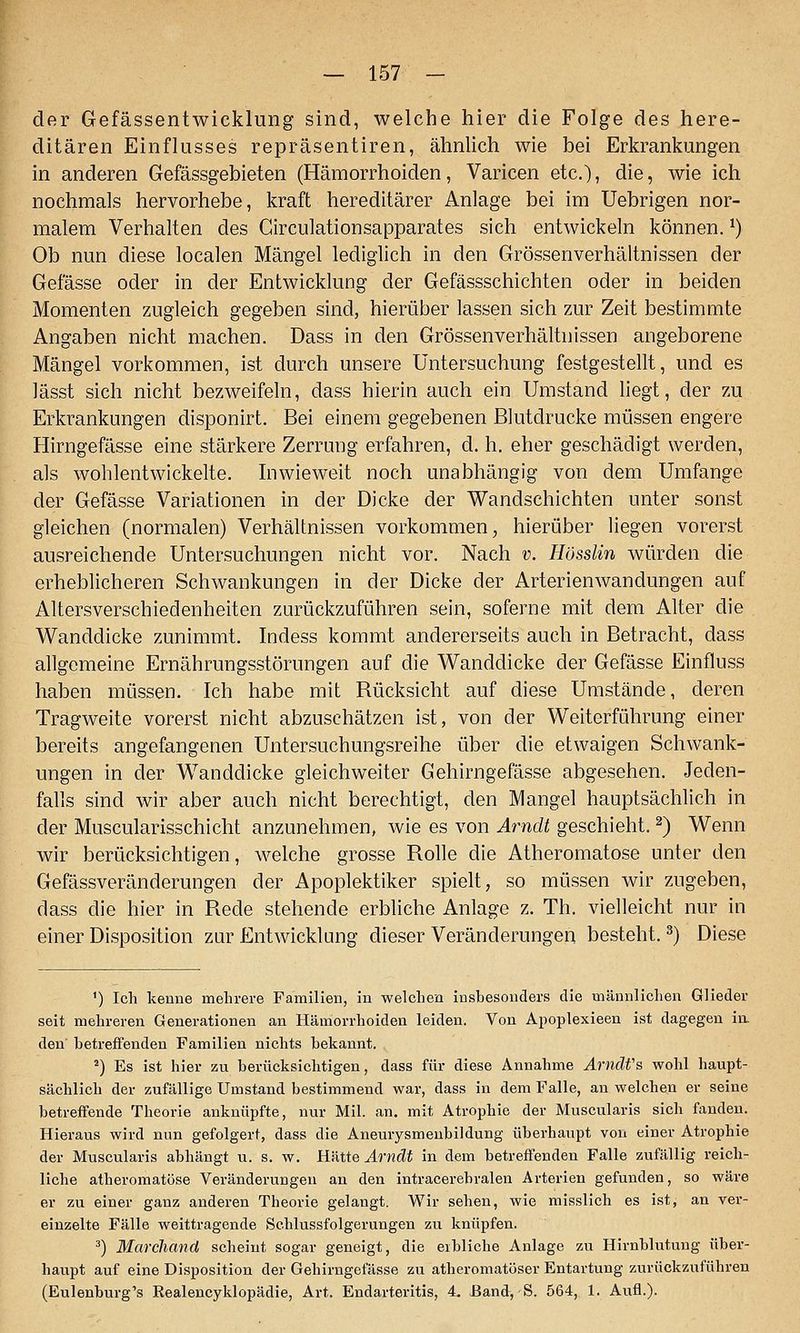 der Gefässentwicklung sind, welche hier die Folge des here- ditären Einflusses repräsentiren, ähnlich wie bei Erkrankungen in anderen Gefässgebieten (Hämorrhoiden, Varicen etc.), die, wie ich nochmals hervorhebe, kraft hereditärer Anlage bei im Uebrigen nor- malem Verhalten des Circulationsapparates sich entwickeln können. ^) Ob nun diese localen Mängel lediglich in den Grössenverhältnissen der Gefässe oder in der Entwicklung der Gefässschichten oder in beiden Momenten zugleich gegeben sind, hierüber lassen sich zur Zeit bestimmte Angaben nicht machen. Dass in den Grössenverhältnissen angeborene Mängel vorkommen, ist durch unsere Untersuchung festgestellt, und es lässt sich nicht bezweifeln, dass hierin auch ein Umstand liegt, der zu Erkrankungen disponirt. Bei einem gegebenen Blutdrucke müssen engere Hirngefässe eine stärkere Zerrung erfahren, d. h. eher geschädigt werden, als wohlentwickelte. Li wieweit noch unabhängig von dem Umfange der Gefässe Variationen in der Dicke der Wandschichten unter sonst gleichen (normalen) Verhältnissen vorkommen, hierüber liegen vorerst ausreichende Untersuchungen nicht vor. Nach v. Hösslin würden die erheblicheren Schwankungen in der Dicke der Arterienwandungen auf Altersverschiedenheiten zurückzuführen sein, soferne mit dem Alter die Wanddicke zunimmt. Indess kommt andererseits auch in Betracht, dass allgemeine Ernährungsstörungen auf die Wanddicke der Gefässe Einfluss haben müssen. Ich habe mit Rücksicht auf diese Umstände, deren Tragweite vorerst nicht abzuschätzen ist, von der Weiterführung einer bereits angefangenen Untersuchungsreihe über die etwaigen Schwank- ungen in der Wanddicke gleichweiter Gehirngefässe abgesehen. Jeden- falls sind wir aber auch nicht berechtigt, den Mangel hauptsächlich in der Muscularisschicht anzunehmen, wie es von Arndt geschieht. ^) Wenn wir berücksichtigen, welche grosse Rolle die Atheromatose unter den Gefässveränderungen der x4poplektiker spielt, so müssen wir zugeben, dass die hier in Rede stehende erbliche Anlage z. Th. vielleicht nur in einer Disposition zur Entwicklung dieser Veränderungen besteht. ^) Diese ') Ich kenne mehrere Familien, in welchen insbesouders die männlichen Glieder seit mehreren Generationen an Hämorrhoiden leiden. Von Apoplexieen ist dagegen ia den' betreffenden Familien nichts bekannt. ^) Es ist hier zu berücksichtigen, dass für diese Annahme Arndfs wohl haupt- sächlich der zufällige Umstand bestimmend war, dass in dem Falle, an welchen er seine betreifende Theorie anknüpfte, nur Mil. an. mit Atrophie der Muscularis sich fanden. Hieraus wird nun gefolgert, dass die Aneurysmenbildung überhaupt von einer Atrophie der Muscularis abhängt u. s. w. R'Atte Arndt in dem betreffenden Falle zufällig reich- liche atheromatose Veränderungen an den intracerehralen Arterien gefunden, so wäre er zu einer ganz anderen Theorie gelangt. Wir sehen, wie misslich es ist, an ver- einzelte Fälle weittragende Schlussfolgerungen zu knüpfen. ^) Marchand scheint sogar geneigt, die eibliche Anlage zu Hirnblutung über- haupt auf eine Disposition der Gehirngefässe zu atheromatöser Entartung zurückzuführen (Eulenburg's Realencyklopädie, Art. Endarteritis, 4. Band, S. 564, 1. Aufl.).