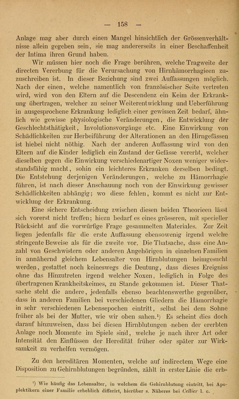 Anlage mag aber durch einen Mangel hinsichtlich der Grössenverhält- nisse allein gegeben sein, sie mag andererseits in einer Beschaffenheit der hitima ihren Grund haben. Wir müssen hier noch die Frage berühren, welche Tragweite der directen Vererbung für die Verursachung von Hirnhämorrhagieen zu- zuschreiben ist. hl dieser Beziehung sind zwei Auffassungen möglich. Nach der einen, welche namentlich von französischer Seite vertreten wird, wird von den Eltern auf die Descendenz ein Keim der Erkrank- ung übertragen, welcher zu seiner Weiterentwicklung und Ueberführung in ausgesprochene Erkrankung lediglich einer gewissen Zeit bedarf, ähn- lich wie gewisse physiologische Veränderungen, die Entwicklung der Geschlechtsthätigkeit, hivolutionsvorgänge etc. Eine Einwirkung von Schädlichkeiten zur Herbeiführung der Alterationen an den Hirngefässen ist hiebei nicht nöthig. Nach der anderen Auffassung wird von den Eltern auf die Kinder lediglich ein Zustand der Gefässe vererbt, welcher dieselben gegen die Einwirkung verschiedenartiger Noxen weniger wider- standsfähig macht, sohin ein leichteres Erkranken derselben bedingt. Die Entstehung derjenigen Veränderungen, welche zu Hämorrhagie führen, ist nach dieser Anschauung noch von der Einwirkung gewisser Schädlichkeiten abhängig; wo diese fehlen, kommt es nicht zur Ent- Avicklung der Erkrankung. Eine sichere Entscheidung zwischen diesen beiden Theorieeu lässt sich vorerst nicht treffen; hiezu bedarf es eines grösseren, mit specieller Rücksicht auf die vorwürfige Frage gesammelten Materiales. Zur Zeit liegen jedenfalls für die erste Auffassung ebensowenig irgend welche stringente Beweise als für die zweite vor. Die Thatsache, dass eine An- zahl von Geschwistern oder anderen Angehörigen in einzelnen Familien in annähernd gleichem Lebensalter von Hirnblutungen heimgesucht werden, gestattet noch keineswegs die Deutung, dass dieses Ereigniss ohne das Hinzutreten irgend welcher Noxen, lediglich in Folge des übertragenen Krankheitskeimes, zu Stande gekommen ist. Dieser That- sache steht die andere, jedenfalls ebenso beachtenswerthe gegenüber, dass in anderen Familien bei verschiedenen Gliedern die Hämorrhagie in sehr verschiedenen Lebensepochen eintritt, selbst bei dem Sohne früher als bei der Mutter, wie ^vir oben sahen. ^) Es scheint dies doch darauf hinzuweisen, dass bei diesen Hirnblutungen neben der ererbten Anlage noch Momente im Spiele sind, welche je nach ihrer Art oder Intensität den Einflüssen der Heredität früher oder später zur Wirk- samkeit zu verhelfen vermögen. Zu den hereditären Momenten, welche fiuf indirectem Wege eine Disposition zu Gehirnblutungen begründen, zählt in erster Linie die erb- '') Wie häufig das Lebensalter, iu welchem die Gehirnblutung eintritt, bei Apo- plektikern einer Familie erheblich diflerirt, hierüber s. Näheres bei Cellier 1. c.
