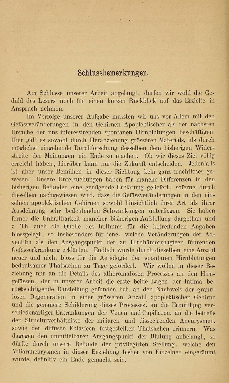 Schlussbemerkungeii. Am Schlüsse unserer Arbeit angelangt, dürfen wir wohl die Ge- duld des Lesers noch für einen kurzen Rückblick auf das Erzielte in Anspruch nehmen. Tm Verfolge unserer Aufgabe mussten wir uns vor Allem mit den Gefässveränderungen in den Gehirnen Apoplektischer als der nächsten Ursache der uns interessirenden spontanen Hirnblutungen beschäftigen. Hier galt es sowohl durch Heranziehung grösseren Materials, als durch möglichst eingehende Durchforschung desselben dem bisherigen Wider- streite der Meinungen ein Ende zu machen. Ob wir dieses Ziel völlig erreicht haben, hierüber kann nur die Zukunft entscheiden. Jedenfalls ist aber unser Bemühen in dieser Richtung kein ganz fruchtloses ge- wesen. Unsere Untersuchungen haben für manche Differenzen in den bisherigen Befunden eine genügende Erklärung geliefert, soferne durch dieselben nachgewiesen wird, dass die Gefässveränderungen in den ein- zelnen apoplektischen Gehirnen sowohl hinsichtlich ihrer Art als ihrer Ausdehnung sehr bedeutenden Schwankungen unterliegen. Sie haben ferner die Unhaltbarkeit mancher bisherigen Aufstellung dargethan und z. Th. auch die Quelle des Irrthums für die betreffenden Angaben blossgelegt, so insbesonders für jene, welche Veränderungen der Ad- ventitia als den Ausgangspunkt der zu Hirnhämorrhagieen führenden Gefässerkrankung erklärten. Endlich wurde durch dieselben eine Anzahl neuer und nicht bloss für die Aetiologie der spontanen Hirnblutungen bedeutsamer Thatsachen zu Tage gefördert. Wir wollen in dieser Be- ziehung nur an die Details des atheromatösen Processes an den Hirn- gefässen, der in unserer Arbeit die erste beide Lagen der Intima be- rüaksichtigende Darstellung gefunden hat, an den Nachweis der granu- lösen Degeneration in einer grösseren Anzahl apoplektischer Gehirne und die genauere Schilderung dieses Processes, an die Ermittlung ver- schiedenartiger Erkrankungen der Venen und Gapillaren, an die betreffs der Structurverhältnisse der miliaren und dissecirenden Aneurysmen, sowie der diffusen Ektasieen festgestellten Thatsachen erinnern. Was dagegen den unmittelbaren Ausgangspunkt der Blutung anbelangt, so dürfte durch unsere Befunde der privilegirten Stellung, welche den Miliaraneurysmen in dieser Beziehung bisher von Einzelnen eingeräumt wurde, definitiv ein Ende gemacht sein.