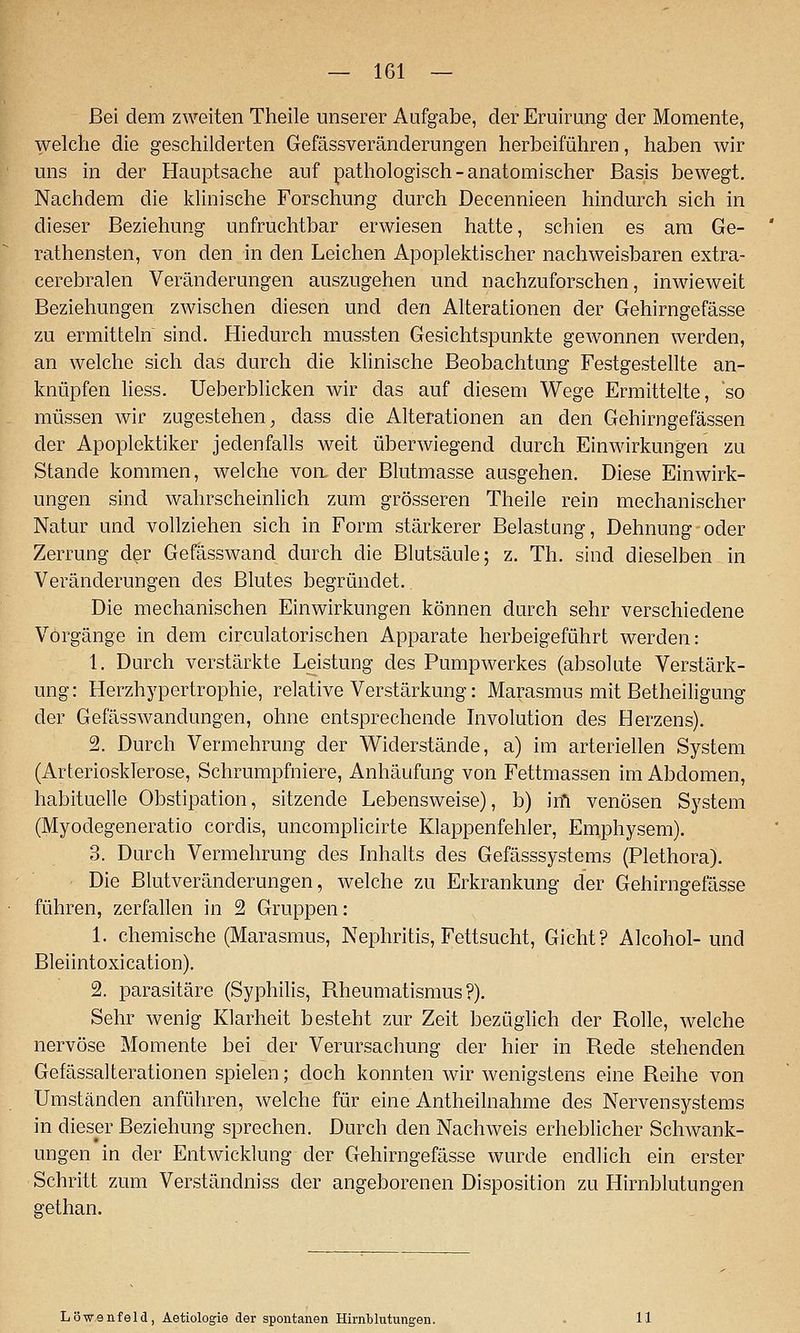— 161 — Bei dem zweiten Theile unserer Aufgabe, der Eruirung der Momente, welche die geschilderten Gefässveränderungen herbeiführen, haben wir uns in der Hauptsache auf pathologisch-anatomischer Basis bewegt. Nachdem die Idinische Forschung durch Decennieen hindurch sich in dieser Beziehung unfruchtbar erwiesen hatte, schien es am Ge- rathensten, von den in den Leichen Apoplektischer nachweisbaren extra- cerebralen Veränderungen auszugehen und nachzuforschen, inwieweit Beziehungen zwischen diesen und den Alterationen der Gehirngefässe zu ermitteln sind. Hiedurch mussten Gesichtspunkte gewonnen werden, an welche sich das durch die klinische Beobachtung Festgestellte an- knüpfen liess. Ueberblicken wir das auf diesem Wege Ermittelte, 'so müssen wir zugestehen^ dass die Alterationen an den Gehirn gelassen der Apoplektiker jedenfalls weit überwiegend durch Einwirkungen zu Stande kommen, welche von, der Blutmasse ausgehen. Diese Einwirk- ungen sind wahrscheinlich zum grösseren Theile rein mechanischer Natur und vollziehen sich in Form stärkerer Belastung, Dehnung oder Zerrung der Gefasswand durch die Blutsäule; z. Th. sind dieselben in Veränderungen des Blutes begründet. Die mechanischen Einwirkungen können durch sehr verschiedene Vorgänge in dem circulatorischen Apparate herbeigeführt werden: 1. Durch verstärkte Leistung des Pumpwerkes (absolute Verstärk- ung: Herzhypertrophie, relative Verstärkung: Marasmus mit Betheiligung der Gefässwandungen, ohne entsprechende Involution des Herzens). 2. Durch Vermehrung der Widerstände, a) im arteriellen System (Arteriosklerose, Schrumpfniere, Anhäufung von Fettmassen im Abdomen, habituelle Obstipation, sitzende Lebensweise), b) irfi venösen System (Myodegeneratio cordis, uncomplicirte Klappenfehler, Emphysem). 3. Durch Vermehrung des Inhalts des Gefässsystems (Plethora). Die Blutveränderungen, welche zu Erkrankung der Gehirngefässe führen, zerfallen in 2 Gruppen: 1. chemische (Marasmus, Nephritis, Fettsucht, Gicht? Alcohol-und Bleiintoxication). 2. parasitäre (Syphilis, Rheumatismus?). Sehr wenig Klarheit besteht zur Zeit bezüglich der Rolle, welche nervöse Momente bei der Verursachung der hier in Rede stehenden Gefässalterationen spielen; doch konnten wir wenigstens eine Reihe von Umständen anführen, welche für eine Antheilnahme des Nervensystems in dieser Beziehung sprechen. Durch den Nachweis erheblicher Schwank- ungen in der Entwicklung der Gehirngefässe wurde endlich ein erster Schritt zum Verständniss der angeborenen Disposition zu Hirnblutungen gethan. Löwenfeld, Aetiologie der spontanen Hirnblutungen.