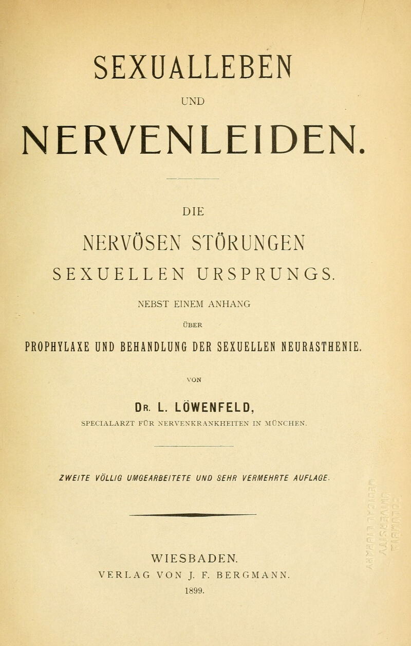 UND NERVENLEIDEN DIE NERVÖSEN STÖRUNGEN SEXUELLEN URSPRUNGS. NEBST EINEM ANHANG ÜBER PROPHYLAXE UND BEHANDLUNG DER SEXUELLEN NEURASTHENIE. VON Dr. L. LOWENFELD, SPECIALARZT FÜR NERVENKRANKHEITEN IN MÜNCHEN. ZWEITE VÖLLIG UMGEARBEITETE UND SEHR VERMEHRTE AUFLAGE. WIESBADEN. VERLAG VON J. F. BERGMANN. 1899.