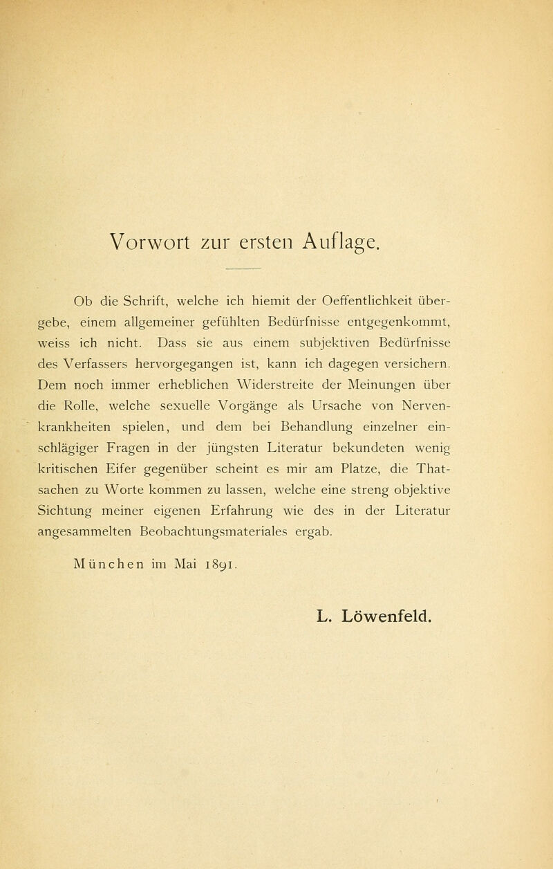 Ob die Schrift, welche ich hiemit der Oeffentlichkeit über- gebe, einem allgemeiner gefühlten Bedürfnisse entgegenkommt, weiss ich nicht. Dass sie aus einem subjektiven Bedürfnisse des Verfassers hervorgegangen ist, kann ich dagegen versichern. Dem noch immer erheblichen Widerstreite der Meinungen über die Rolle, welche sexuelle Vorgänge als Ursache von Nerven- krankheiten spielen, und dem bei Behandlung einzelner ein- schlägiger Fragen in der jüngsten Literatur bekundeten wenig kritischen Eifer gegenüber scheint es mir am Platze, die That- sachen zu Worte kommen zu lassen, welche eine streng objektive Sichtung meiner eigenen Erfahrung wie des in der Literatur angesammelten Beobachtungsmateriales ergab. München im Mai 1891.