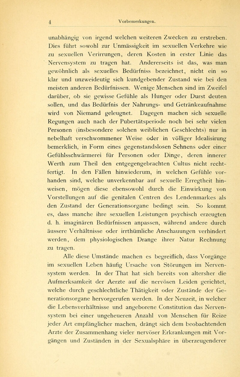 unabhängig von irgend welchen weiteren Zwecken zu erstreben. Dies führt sowohl zur Unmässigkeit im sexuellen Verkehre wie zu sexuellen Verirrungen, deren Kosten in erster Linie das Nervensystem zu tragen hat. Andererseits ist das, was man gewöhnlich als sexuelles Bedürfniss bezeichnet, nicht ein so klar und unzweideutig sich kundgebender Zustand wie bei den meisten anderen Bedürfnissen. Wenige Menschen sind im Zweifel darüber, ob sie gewisse Gefühle als Hunger oder Durst deuten sollen, und das Bedürfnis der Nahrungs- und Getränkeaufnahme wird von Niemand geleugnet. Dagegen machen sich sexuelle Regungen auch nach der Pubertätsperiode noch bei sehr vielen Personen (insbesondere solchen weiblichen Geschlechts) nur in nebelhaft verschwommener Weise oder in völliger Idealisirung bemerklich, in Form eines gegenstandslosen Sehnens oder einer Gefühlsschwärmerei für Personen oder Dinge, deren innerer Werth zum Theil den entgegengebrachten Cultus nicht recht- fertigt. In den Fällen hinwiederum, in welchen Gefühle vor- handen sind, welche unverkennbar auf sexuelle Erregtheit hin- weisen, mögen diese ebensowohl durch die Einwirkung von Vorstellungen auf die genitalen Centren des I^endenmarkes als den Zustand der Generationsorgane bedingt sein. So kommt es, dass manche ihre sexuellen Leistungen psychisch erzeugten d. h. imaginären Bedürfnissen anpassen, während andere durch äussere Verhältnisse oder irrthümliche Anschauungen verhindert werden, dem physiologischen Drange ihrer Natur Rechnung zu tragen. Alle diese Umstände machen es begreiflich, dass Vorgänge im sexuellen Leben häufig Ursache von Störungen im Nerven- system werden. In der That hat sich bereits von altersher die Aufmerksamkeit der Aerzte auf die nervösen Leiden gerichtet, welche durch geschlechtliche Thätigkeit oder Zustände der Ge- nerationsorgane hervorgerufen werden. In der Neuzeit, in welcher die Lebensverhältnisse und angeborene Constitution das Nerven- system bei einer ungeheueren Anzahl von Menschen für Reize jeder Art empfänglicher machen, drängt sich dem beobachtenden Arzte der Zusammenhang vieler nervöser Erkrankungen mit Vor- gängen und Zuständen in der Sexualsphäre in überzeugenderer