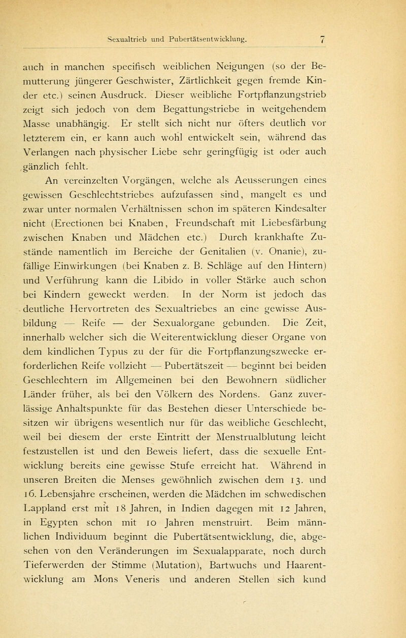 auch in manchen specifisch weibUchen Neigungen (so der Be- mutterung jüngerer Geschwister, ZärtHchkeit gegen fremde Kin- der etc.) seinen Ausdruck. Dieser weibliche Fortpflanzungstrieb zeigt sich jedoch von dem Begattungstriebe in weitgehendem Masse unabhängig. Er stellt sich nicht nur öfters deutlich vor letzterem ein, er kann auch wohl entwickelt sein, während das Verlangen nach physischer Liebe sehr geringfügig ist oder auch .gänzlich fehlt. An vereinzelten Vorgängen, welche als Aeusserungen eines gewissen Geschlechtstriebes aufzufassen sind, mangelt es und zwar unter normalen Verhältnissen schon im späteren Kindesalter nicht (Erectionen bei Knaben, Freundschaft mit Liebesfärbung zwischen Knaben und Mädchen etc.) Durch krankhafte Zu- stände namentlich im Bereiche der Genitalien (v. Onanie), zu- fällige Einwirkungen (bei Knaben z. B. Schläge auf den Hintern) und Verführung kann die Libido in voller Stärke auch schon bei Kindern geweckt werden. In der Norm ist jedoch das deutliche Hervortreten des Sexualtriebes an eine gewisse Aus- bildung — Reife — der Sexualorgane gebunden. Die Zeit, innerhalb welcher sich die Weiterentwicklung dieser Organe von dem kindlichen Typus zu der für die Fortpflanzungszwecke er- forderlichen Reife vollzieht — Pubertätszeit — beginnt bei beiden Geschlechtern im Allgemeinen bei den Bewohnern südlicher Länder früher, als bei den Völkern des Nordens. Ganz zuver- lässige Anhaltspunkte für das Bestehen dieser Unterschiede be- sitzen wir übrigens wesentlich nur für das weibUche Geschlecht, weil bei diesem der erste Eintritt der Menstrualblutung leicht festzustellen ist und den Beweis liefert, dass die sexuelle Ent- wicklung bereits eine gewisse Stufe erreicht hat. Während in unseren Breiten die Menses gewöhnlich zwischen dem 13. und 16. Lebensjahre erscheinen, werden die ^Mädchen im schwedischen Lappland erst mit 18 Jahren, in Indien dagegen mit 12 Jahren, in Egypten schon mit 10 Jahren menstruirt. Beim männ- lichen Individuum beginnt die Pubertätsentwicklung, die, abge- sehen von den Veränderungen im Sexualapparate, noch durch Tieferwerden der Stimme (Mutation), Bartwuchs und Haarent- wicklung am Mons Veneris und anderen Stellen sich kund