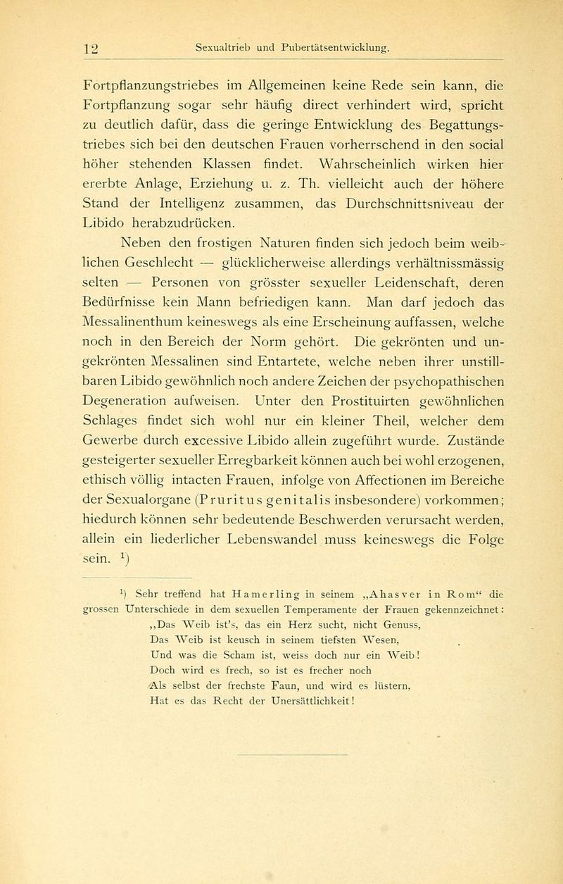 Fortpflanzungstriebes im Allgemeinen keine Rede sein kann, die Fortpflanzung sogar sehr häufig direct verhindert wird, spricht zu deutlich dafür, dass die geringe Entwicklung des Begattungs- triebes sich bei den deutschen Frauen vorherrschend in den social höher stehenden Klassen findet. Wahrscheinlich wirken hier ererbte Anlage, Erziehung u. z. Th. vielleicht auch der höhere Stand der Intelligenz zusammen, das Durchschnittsniveau der Libido herabzudrücken. Neben den frostigen Naturen finden sich jedoch beim weib- lichen Geschlecht — glücklicherweise allerdings verhältnissmässig selten — Personen von grösster sexueller Leidenschaft, deren Bedürfnisse kein Mann befriedigen kann. Man darf jedoch das Messalinenthum keineswegs als eine Erscheinung auffassen, welche noch in den Bereich der Norm gehört. Die gekrönten und un- gekrönten Messalinen sind Entartete, welche neben ihrer unstill- baren Libido gewöhnlich noch andere Zeichen der psychopathischen Degeneration aufweisen. Unter den Prostituirten gewöhnlichen Schlages findet sich wohl nur ein kleiner Theil, welcher dem Gewerbe durch excessive Libido allein zugeführt wurde. Zustände gesteigerter sexueller Erregbarkeit können auch bei wohl erzogenen, ethisch völlig intacten Frauen, infolge von Aflectionen im Bereiche der Sexualorgane (Pruritus genitalis insbesondere) vorkommen; hiedurch können sehr bedeutende Beschwerden verursacht werden, allein ein liederlicher Lebenswandel muss keineswegs die Folge sein. ^) ^) Sehr treffend hat Hamerling in seinem „Ahasver in Rom die grossen Unterschiede in dem sexuellen Temperamente der Frauen gekennzeichnet: „Das VVeib ist's, das ein Herz sucht, nicht Genuss, Das Weib ist keusch in seinem tiefsten Wesen, Und was die Scham ist, weiss doch nur ein Weib! Doch wird es frech, so ist es frecher noch Als selbst der frechste Faun, und wird es lüstern, Hat es das Recht der Unersättlichkeit!