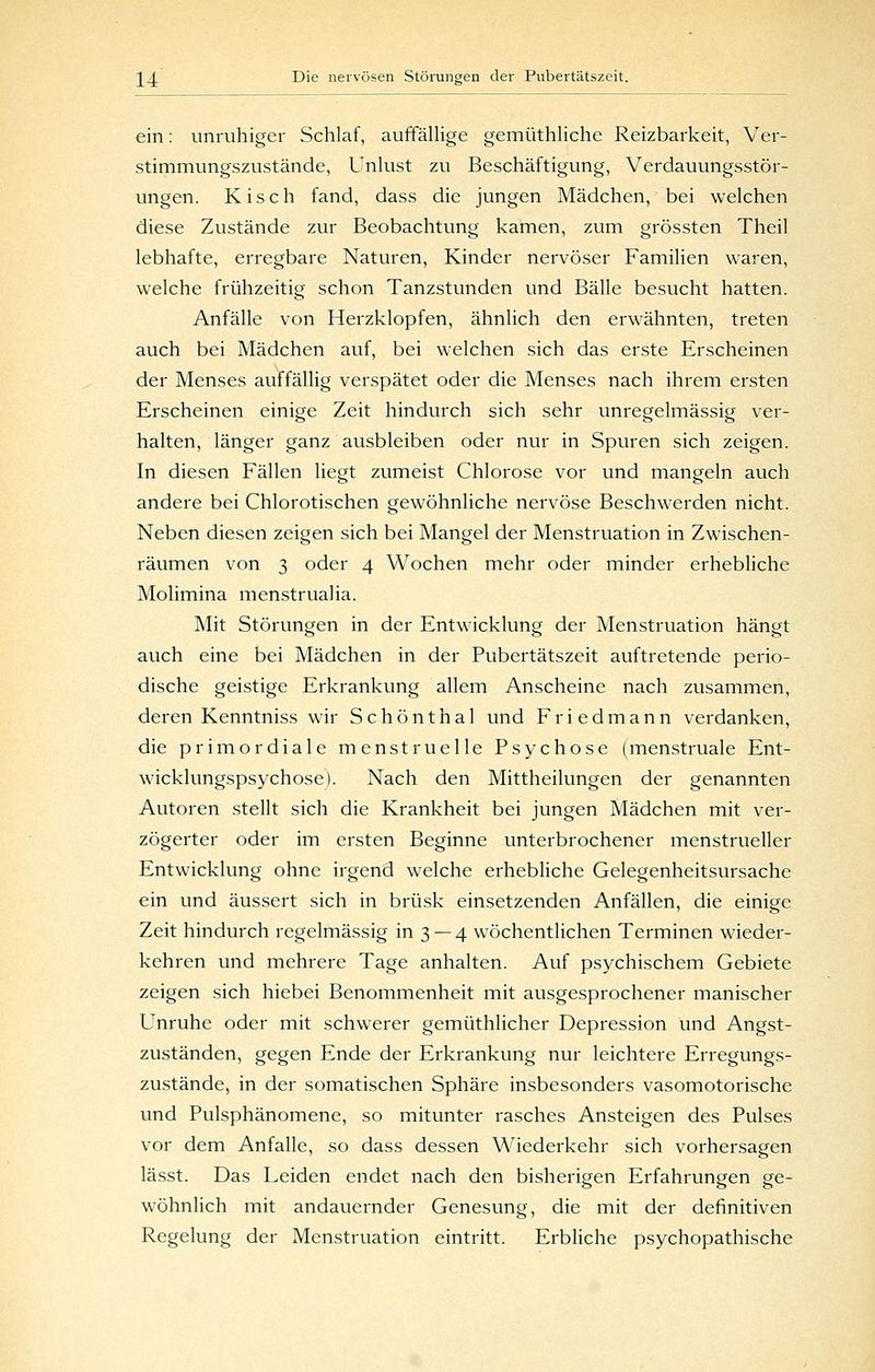 ein: unruhiger Schlaf, auffällige gemüthliche Reizbarkeit, Ver- stimmungszustände, Unlust zu Beschäftigung, Verdauungsstör- ungen. Kisch fand, dass die jungen Mädchen, bei welchen diese Zustände zur Beobachtung kamen, zum grössten Theil lebhafte, erregbare Naturen, Kinder nervöser Familien waren, welche frühzeitig schon Tanzstunden und Bälle besucht hatten. Anfälle von Herzklopfen, ähnlich den erwähnten, treten auch bei Mädchen auf, bei welchen sich das erste Erscheinen der Menses auffällig verspätet oder die Menses nach ihrem ersten Erscheinen einige Zeit hindurch sich sehr unregelmässig ver- halten, länger ganz ausbleiben oder nur in Spuren sich zeigen. In diesen Fällen liegt zumeist Chlorose vor und mangeln auch andere bei Chlorotischen gewöhnliche nervöse Beschwerden nicht. Neben diesen zeigen sich bei Mangel der Menstruation in Zwischen- räumen von 3 oder 4 Wochen mehr oder minder erhebliche Molimina menstrualia. Mit Störungen in der Entwicklung der Menstruation hängt auch eine bei Mädchen in der Pubertätszeit auftretende perio- dische geistige Erkrankung allem Anscheine nach zusammen, deren Kenntniss wir Schönthal und Friedmann verdanken, die primordiale menstruelle Psychose (menstruale Ent- wicklungspsychose). Nach den Mittheilungen der genannten Autoren stellt sich die Krankheit bei jungen Mädchen mit ver- zögerter oder im ersten Beginne unterbrochener menstrueller Entwicklung ohne irgend welche erhebliche Gelegenheitsursache ein und äussert sich in brüsk einsetzenden Anfällen, die einige Zeit hindurch regelmässig in 3 —4 wöchentlichen Terminen wieder- kehren und mehrere Tage anhalten. Auf psychischem Gebiete zeigen sich hiebei Benommenheit mit ausgesprochener manischer Unruhe oder mit schwerer gemüthlicher Depression und Angst- zuständen, gegen Ende der Erkrankung nur leichtere Erregungs- zustände, in der somatischen Sphäre insbesonders vasomotorische und Pulsphänomene, so mitunter rasches Ansteigen des Pulses vor dem Anfalle, so dass dessen Wiederkehr sich vorhersagen lässt. Das Leiden endet nach den bisherigen Erfahrungen ge- wöhnlich mit andauernder Genesung, die mit der definitiven Regelung der Menstruation eintritt. Erbliche psychopathische