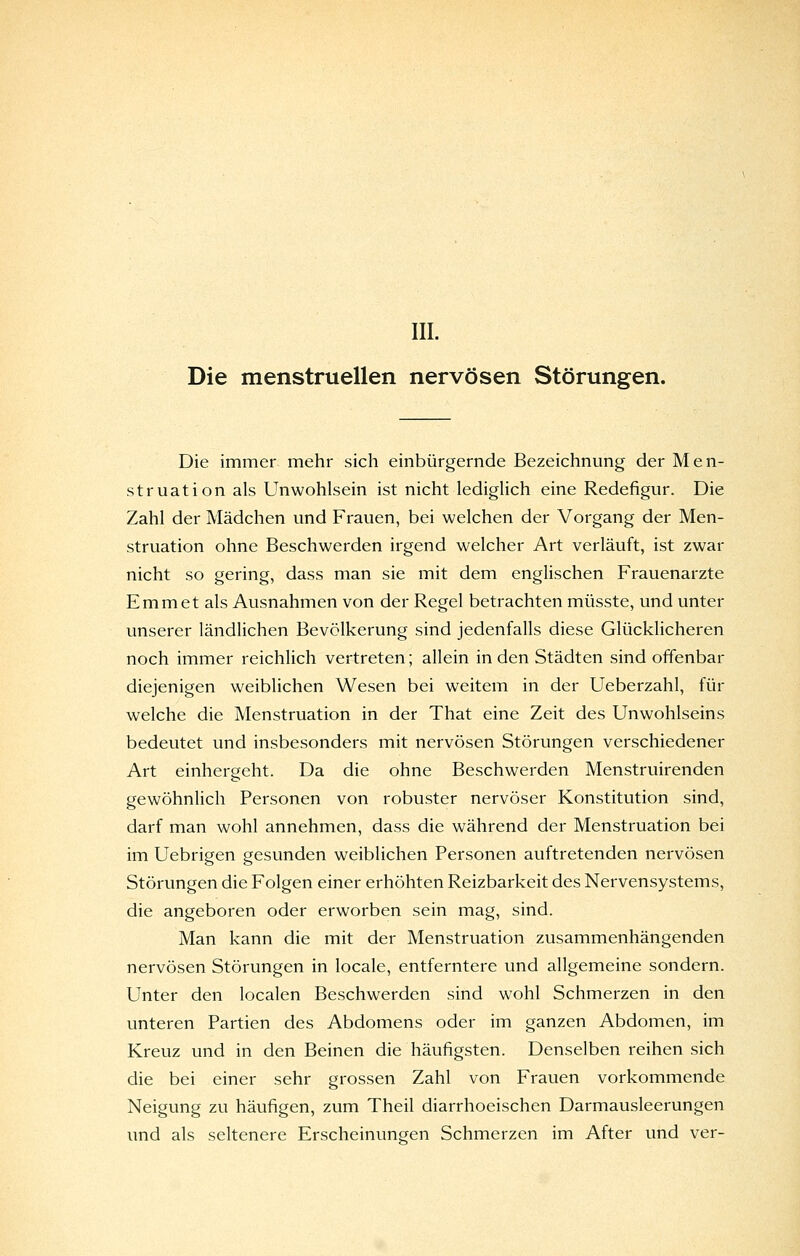 III. Die menstruellen nervösen Störungen. Die immer mehr sich einbürgernde Bezeichnung der Men- struation als Unwohlsein ist nicht lediglich eine Redefigur. Die Zahl der Mädchen und Frauen, bei welchen der Vorgang der Men- struation ohne Beschwerden irgend welcher Art verläuft, ist zwar nicht so gering, dass man sie mit dem englischen Frauenarzte Emmet als Ausnahmen von der Regel betrachten müsste, und unter unserer ländlichen Bevölkerung sind jedenfalls diese Glücklicheren noch immer reichlich vertreten; allein in den Städten sind offenbar diejenigen weiblichen Wesen bei weitem in der Ueberzahl, für welche die Menstruation in der That eine Zeit des Unwohlseins bedeutet und insbesonders mit nervösen Störungen verschiedener Art einhergeht. Da die ohne Beschwerden Menstruirenden gewöhnlich Personen von robuster nervöser Konstitution sind, darf man wohl annehmen, dass die während der Menstruation bei im Uebrigen gesunden weiblichen Personen auftretenden nervösen Störungen die Folgen einer erhöhten Reizbarkeit des Nervensystems, die angeboren oder erworben sein mag, sind. Man kann die mit der Menstruation zusammenhängenden nervösen Störungen in locale, entferntere und allgemeine sondern. Unter den localen Beschwerden sind wohl Schmerzen in den unteren Partien des Abdomens oder im ganzen Abdomen, im Kreuz und in den Beinen die häufigsten. Denselben reihen sich die bei einer sehr grossen Zahl von Frauen vorkommende Neigung zu häufigen, zum Theil diarrhoeischen Darmausleerungen und als seltenere Erscheinungen Schmerzen im After und ver-