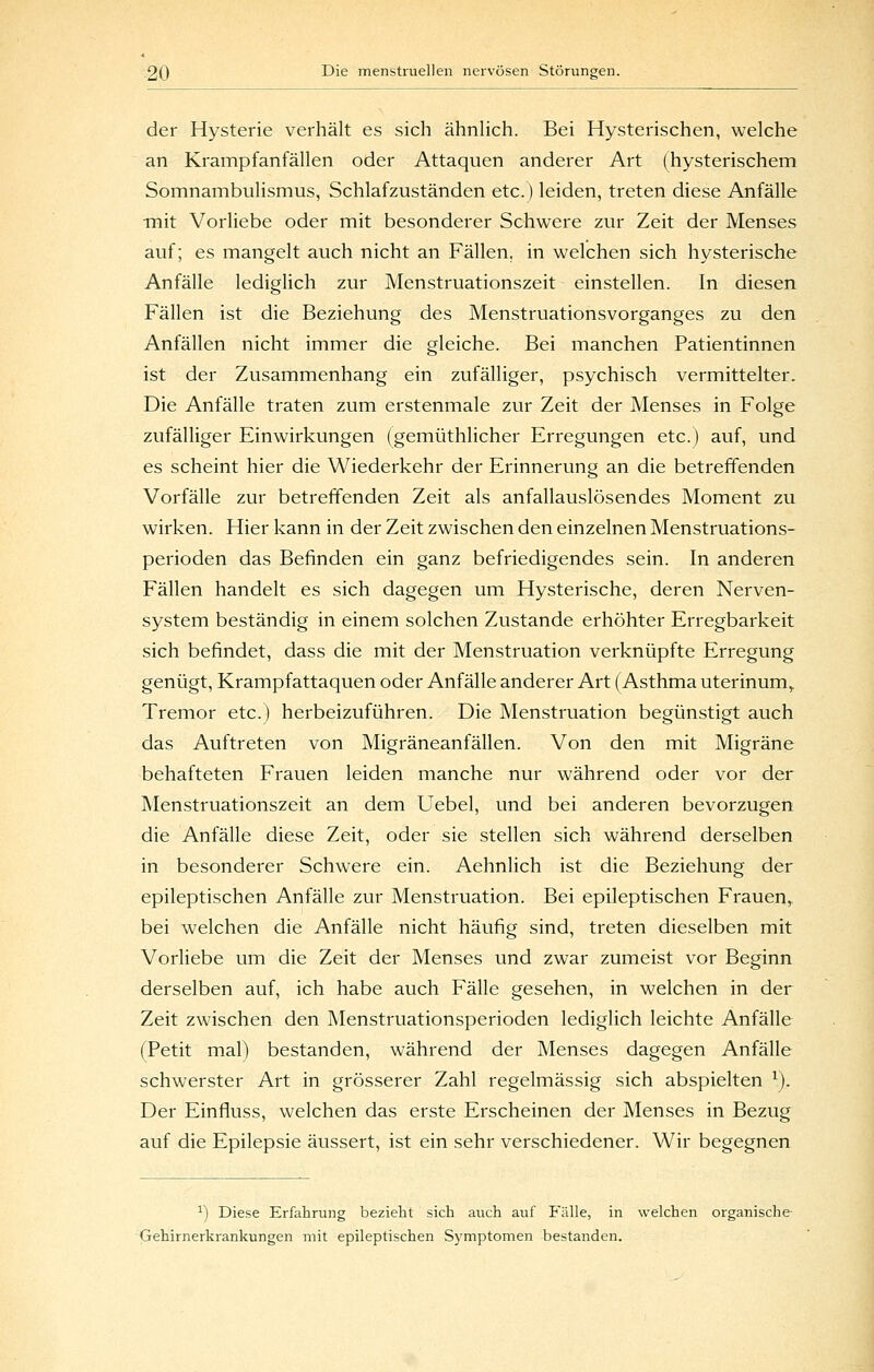 der Hysterie verhält es sich ähnUch. Bei Hysterischen, welche an Krampfanfällen oder Attaquen anderer Art (hysterischem Somnambulismus, Schlafzuständen etc.) leiden, treten diese Anfälle •mit Vorliebe oder mit besonderer Schwere zur Zeit der Menses auf; es mangelt auch nicht an Fällen, in welchen sich hysterische Anfälle lediglich zur Menstruationszeit einstellen. In diesen Fällen ist die Beziehung des Menstruationsvorganges zu den Anfällen nicht immer die gleiche. Bei manchen Patientinnen ist der Zusammenhang ein zufälliger, psychisch vermittelter. Die Anfälle traten zum erstenmale zur Zeit der Menses in Folge zufälliger Einwirkungen (gemüthlicher Erregungen etc.) auf, und es scheint hier die Wiederkehr der Erinnerung an die betreffenden Vorfälle zur betreffenden Zeit als anfallauslösendes Moment zu wirken. Hier kann in der Zeit zwischen den einzelnen Menstruations- perioden das Befinden ein ganz befriedigendes sein. In anderen Fällen handelt es sich dagegen um Hysterische, deren Nerven- system beständig in einem solchen Zustande erhöhter Erregbarkeit sich befindet, dass die mit der Menstruation verknüpfte Erregung genügt, Krampfattaquen oder Anfälle anderer Art (Asthma uterinum,. Tremor etc.) herbeizuführen. Die Menstruation begünstigt auch das Auftreten von Migräneanfällen. Von den mit Migräne behafteten Frauen leiden manche nur während oder vor der Menstruationszeit an dem Uebel, und bei anderen bevorzugen die Anfälle diese Zeit, oder sie stellen sich während derselben in besonderer Schwere ein. Aehnlich ist die Beziehung der epileptischen Anfälle zur Menstruation. Bei epileptischen Frauen^ bei welchen die Anfälle nicht häufig sind, treten dieselben mit Vorliebe um die Zeit der Menses und zwar zumeist vor Beginn derselben auf, ich habe auch Fälle gesehen, in welchen in der Zeit zwischen den Menstruationsperioden lediglich leichte Anfälle (Petit mal) bestanden, während der Menses dagegen Anfälle schwerster Art in grösserer Zahl regelmässig sich abspielten ^). Der Einfluss, welchen das erste Erscheinen der Menses in Bezug auf die Epilepsie äussert, ist ein sehr verschiedener. Wir begegnen ^) Diese Erfahrung bezieht sich auch avif Fälle, in welchen organische- Gehirnerkrankungen mit epileptischen Symptomen bestanden.