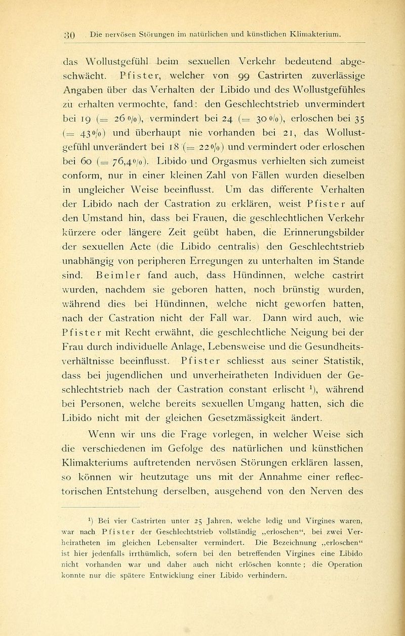 das Wollustgefühl beim sexuellen Verkelir bedeutend abge- schwächt. Pf ister, welcher von 99 Castrirten zuverlässige Angaben über das Verhalten der Libido und des Wollustgefühles zu erhalten vermochte, fand: den Geschlechtstrieb unvermindert bei 19 (= 260/0), vermindert bei 24 (= 300/0), erloschen bei 35 (= 430/0) und überhaupt nie vorhanden bei 21, das Wollust- gefühl unverändert bei 18 (= 220/0) und vermindert oder erloschen bei 60 (= 76,40/0). Libido und Orgasmus verhielten sich zumeist conform, nur in einer kleinen Zahl von Fällen wurden dieselben in ungleicher Weise beeinflusst. Um das differente Verhalten der Libido nach der Castration zu erklären, weist Pfister auf den Umstand hin, dass bei Frauen, die geschlechtlichen Verkehr kürzere oder längere Zeit geübt haben, die Erinnerungsbilder der sexuellen Acte (die Libido centralis) den Geschlechtstrieb unabhängig von peripheren Erregungen zu unterhalten im Stande sind. Beimler fand auch, dass Hündinnen, welche castrirt wurden, nachdem sie geboren hatten, noch brünstig wurden, während dies bei Hündinnen, welche nicht geworfen hatten, nach der Castration nicht der Fall war. Dann wird auch, wie Pfister mit Recht erwähnt, die geschlechtliche Neigung bei der Frau durch individuelle Anlage, Lebensweise und die Gesundheits- verhältnisse beeinflusst. Pfister schliesst aus seiner Statistik, dass bei jugendlichen und unverheiratheten Individuen der Ge- schlechtstrieb nach der Castration constant erlischt ^), während bei Personen, welche bereits sexuellen Umgang hatten, sich die Libido nicht mit der gleichen Gesetzmässigkeit ändert. Wenn wir uns die Frage vorlegen, in welcher Weise sich die verschiedenen im Gefolge des natürlichen und künstlichen Klimakteriums auftretenden nervösen Störungen erklären lassen, so können wir heutzutage uns mit der Annahme einer reflec- torischen Entstehung derselben, ausgehend von den Nerven des ^) Bei vier Castrirten unter 25 Jahren, Avelche ledig und Virgines waren, war nach Pfister der Geschlechtstrieb vollständig ,,erloschen, bei zwei Ver- heiratheten im gleichen Lebensalter vermindert. Die Bezeichnung „erloschen ist hier jedenfalls irrthümlich, sofern bei den betreffenden Virgines eine Libido nicht vorhanden war und daher auch nicht erlöschen konnte; die Operation konnte nur die spätere Entwicklung einer Libido verhindern.