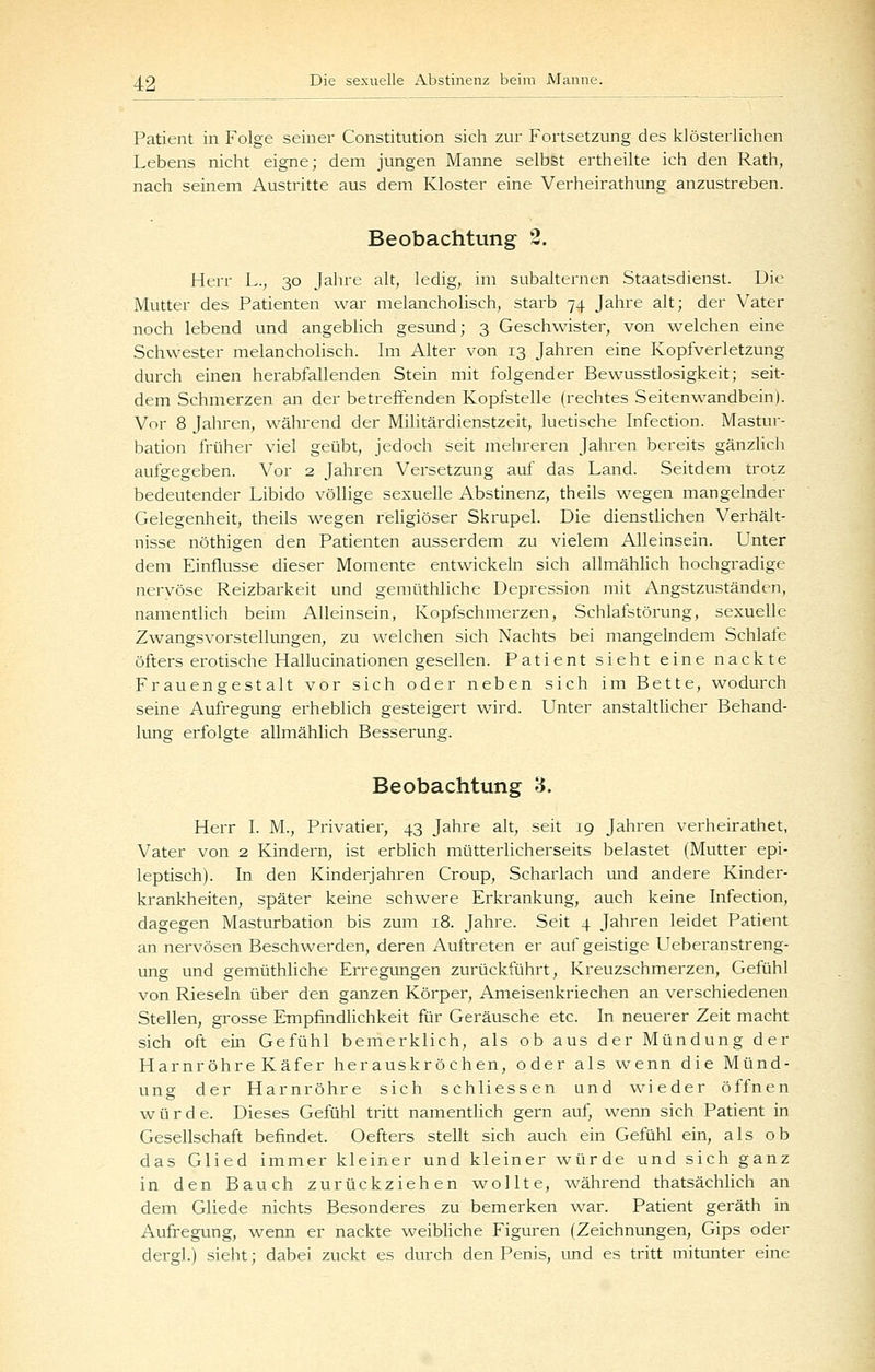 Patient in Folge seiner Constitution sich zur Fortsetzung des klösterlichen Lebens nicht eigne; dem jungen Manne selbst ertheilte ich den Rath, nach seinem Austritte aus dem Kloster eine Verheirathung anzustreben. Beobachtung 2. Herr h., 30 Jahre alt, ledig, im subalternen Staatsdienst. Die Mutter des Patienten war melancholisch, starb 74 Jahre alt; der Vater noch lebend und angebhch gesund; 3 Geschwister, von welchen eine Schwester melancholisch. Im Alter von 13 Jahren eine Kopfverletzung durch einen herabfallenden Stein mit folgender Bewusstlosigkeit; seit- dem Schmerzen an der betreffenden Kopfstelle (rechtes Seitenwandbein). Vor 8 Jahren, während der Militärdienstzeit, luetische Infection. Mastur- bation früher viel geübt, jedoch seit mehreren Jahren bereits gänzlicli aufgegeben. Vor 2 Jahren Versetzung auf das Land. Seitdem trotz bedeutender Libido völlige sexuelle Abstinenz, theils wegen mangelnder Gelegenheit, theils wegen rehgiöser Skrupel. Die dienstlichen Verhält- nisse nöthigen den Patienten ausserdem zu vielem Alleinsein. Unter dem Einflüsse dieser Momente entwickeln sich allmählich hochgradige nervöse Reizbarkeit und gemüthliche Depression mit Angstzuständen, namentlich beim Alleinsein, Kopfschmerzen, Schlafstörung, sexuelle Zwangsvorstellungen, zu welchen sich Nachts bei mangelndem Schlafe öfters erotische Hallucinationen gesellen. Patient sieht eine nackte Frauengestalt vor sich oder neben sich im Bette, wodurch seine Aufregung erheblich gesteigert wird. Unter anstaltlicher Behand- lung erfolgte allmählich Besserung. Beobachtung 3. Herr I. M., Privatier, 43 Jahre alt, seit 19 Jahren verheirathet, Vater von 2 Kindern, ist erblich mütterlicherseits belastet (Mutter epi- leptisch). In den Kinderjahren Croup, Scharlach und andere Kinder- krankheiten, später keine schwere Erkrankung, auch keine Infection, dagegen Masturbation bis zum 18. Jahre. Seit 4 Jahren leidet Patient an nervösen Beschwerden, deren Auftreten er auf geistige Ueberanstreng- ung und gemüthliche Erregungen zurückführt, Kreuzschmerzen, Gefühl von Rieseln über den ganzen Körper, Ameisenkriechen an verschiedenen Stellen, grosse Empfindlichkeit für Geräusche etc. In neuerer Zeit macht sich oft ein Gefühl bemerklich, als ob aus der Mündung der Harnröhre Käfer herauskröchen, oder als wenn die Münd- ung der Harnröhre sich schliessen und wieder öffnen würde. Dieses Gefühl tritt namentlich gern auf, wenn sich Patient in Gesellschaft befindet. Oefters stellt sich auch ein Gefühl ein, als ob das Glied immer kleiner und kleiner würde und sich ganz in den Bauch zurückziehen wollte, während thatsächlich an dem Gliede nichts Besonderes zu bemerken war. Patient geräth in Aufregung, wenn er nackte weibliche Figuren (Zeichnungen, Gips oder dergl.) sieht; dabei zuckt es durch den Penis, und es tritt mitunter eine