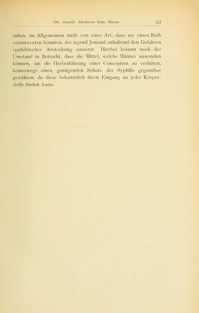 sahen, im Allgemeinen nicht von einer Art, dass wir einen Rath verantworten könnten, der irgend Jemand anhaltend den Gefahren syphilitischer Ansteckung aussetzt. Hierbei kommt noch der Umstand in Betracht, dass die Mittel, welche Männer anwenden können, um die Herbeiführung einer Conception zu verhüten, keineswegs einen genügenden Schutz der Syphilis gegenüber gewähren, da diese bekanntlich ihren Eingang an jeder Körper- stelle finden kann.