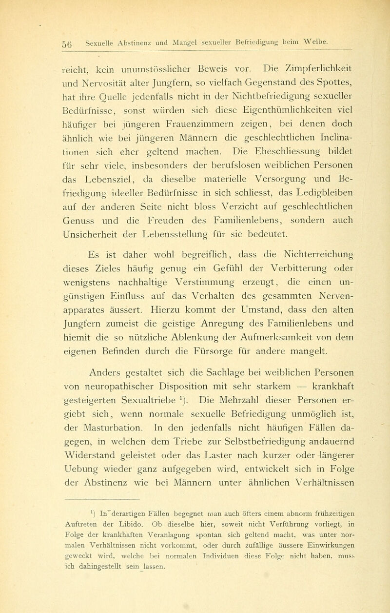 reicht, kein unumstösslicher Beweis vor. Die Zimpferlichkeit und Nervosität alter Jungfern, so vielfach Gegenstand des Spottes, hat ihre Quelle jedenfalls nicht in der Nichtbefriedigung sexueller Bedürfnisse, sonst würden sich diese Eigenthümlichkeiten viel häufiger bei jüngeren Frauenzimmern zeigen, bei denen doch ähnlich wie bei jüngeren Männern die geschlechtlichen Inclina- tionen sich eher geltend machen. Die Eheschliessung bildet für sehr viele, insbesonders der berufslosen w^eiblichen Personen das Lebensziel, da dieselbe materielle Versorgung und Be- friedigung ideeller Bedürfnisse in sich schliesst, das Ledigbleiben auf der anderen Seite nicht bloss Verzicht auf geschlechtlichen Genuss und die Freuden des Familienlebens, sondern auch Unsicherheit der Lebensstellung für sie bedeutet. Es ist daher wohl begreiflich, dass die Nichterreichung dieses Zieles häufig genug ein Gefühl der Verbitterung oder wenigstens nachhaltige Verstimmung erzeugt, die einen un- günstigen Einfluss auf das Verhalten des gesammten Nerven- apparates äussert. Hierzu kommt der LTmstand, dass den alten Jungfern zumeist die geistige Anregung des Familienlebens und hiemit die so nützliche Ablenkung der Aufmerksamkeit von dem eigenen Befinden durch die Fürsorge für andere mangelt. Anders gestaltet sich die Sachlage bei weiblichen Personen von neuropathischer Disposition mit sehr starkem — krankhaft gesteigerten Sexualtriebe ^). Die Mehrzahl dieser Personen er- giebt sich, wenn normale sexuelle Befriedigung unmöglich ist, der Masturbation. In den jedenfalls nicht häufigen Fällen da- gegen, in welchen dem Triebe zur Selbstbefriedigung andauernd Widerstand geleistet oder das Laster nach kurzer oder längerer Uebung wieder ganz aufgegeben wird, entwickelt sich in Folge der Abstinenz wie bei Männern unter ähnlichen Verhältnissen ') Inderartigen Phallen begegnet man auch öfters einem abnorm frühzeitigen Auftreten der Libido. Ob dieselbe hier, soweit nicht Verführung vorliegt, in Folge der krankhaften Veranlagung spontan sich geltend macht, was unter nor- malen Verhältnissen nicht vorkommt, oder durch zufällige äussere Einwirkungen geweckt wird, welche bei normalen Individuen diese Folge nicht haben, muss ich dahingestellt sein lassen.