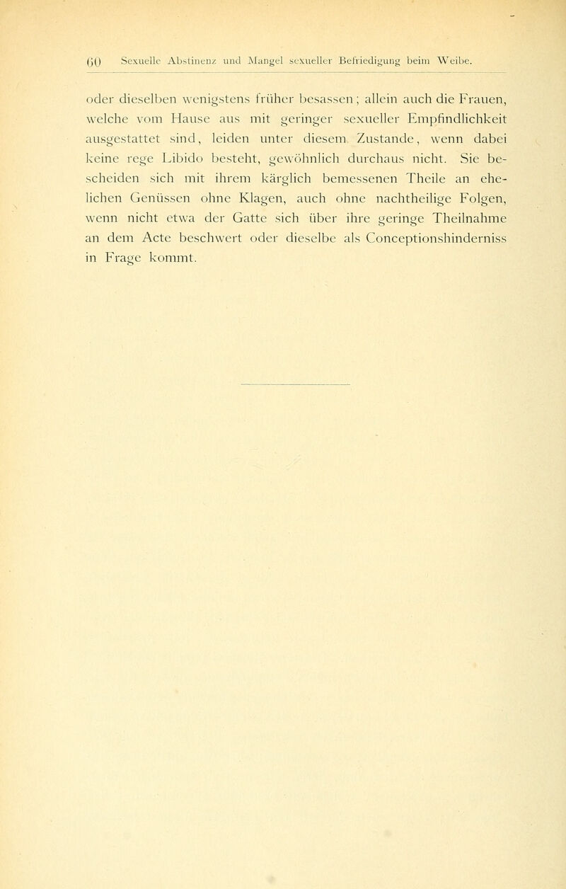 oder dieselben wenigstens früher besassen; allein auch die Frauen, welche vom Hause aus mit geringer sexueller Empfindlichkeit ausgestattet sind, leiden unter diesem Zustande, wenn dabei keine rege Libido besteht, gewöhnlich durchaus nicht. Sie be- scheiden sich mit ihrem kärglich bemessenen Theile an ehe- lichen Genüssen ohne Klagen, auch ohne nachtheilige Folgen, wenn nicht etwa der Gatte sich über ihre geringe Theilnahme an dem Acte beschwert oder dieselbe als Conceptionshinderniss in Fraoe kommt.
