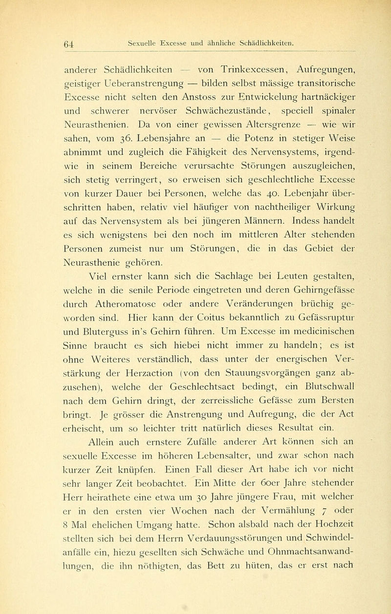 anderer Schädlichkeiten — von Trinkexcessen, Aufregungen, geistiger Ueberanstrengung — bilden selbst massige transitorische Excesse nicht selten den Anstoss zur Entwickelung hartnäckiger und schwerer nervöser Schwächezustände, speciell spinaler Neurasthenien. Da von einer gewissen Altersgrenze — wie wir sahen, vom 36. Lebensjahre an — die Potenz in stetiger Weise abnimmt und zugleich die Fähigkeit des Nervensystems, irgend- wie in seinem Bereiche verursachte Störungen auszugleichen, sich stetig verringert, so erweisen sich geschlechtliche Excesse von kurzer Dauer bei Personen, welche das 40. Lebenjahr über- schritten haben, relativ viel häufiger von nachtheiliger Wirkung auf das Nervensystem als bei jüngeren Männern. Indess handelt es sich wenigstens bei den noch im mittleren Alter stehenden Personen zumeist nur um Störungen, die in das Gebiet der Neurasthenie gehören. Viel ernster kann sich die Sachlage bei Leuten gestalten, welche in die senile Periode eingetreten und deren Gehirngefässe durch Atheromatose oder andere Veränderungen brüchig ge- worden sind. Hier kann der Coitus bekanntlich zu Gefässruptur und Bluterguss in's Gehirn führen. Um Excesse im medicinischen Sinne braucht es sich hiebei nicht immer zu handeln; es ist ohne Weiteres verständlich, dass unter der energischen Ver- stärkung der Herzaction (von den Stauungsvorgängen ganz ab- zusehen), welche der Geschlechtsact bedingt, ein Blutschwall nach dem Gehirn dringt, der zerreissliche Gefässe zum Bersten bringt. Je grösser die Anstrengung und Aufregung, die der Act erheischt, um so leichter tritt natürlich dieses Resultat ein. Allein auch ernstere Zufälle anderer Art können sich an sexuelle Excesse im höheren Lebensalter, und zwar schon nach kurzer Zeit knüpfen. Einen Fall dieser Art habe ich vor nicht sehr langer Zeit beobachtet. Ein Mitte der 60er Jahre stehender Herr heirathete eine etwa um 30 Jahre jüngere Frau, mit welcher er in den ersten vier Wochen nach der Vermählung 7 oder 8 Mal ehelichen Umgang hatte. Schon alsbald nach der Hochzeit stellten sich bei dem Herrn Verdauungsstörungen und Schwindel- anfälle ein, hiezu gesellten sich Schwäche und Ohnmachtsanwand- lungen, die ihn nöthigten, das Bett zu hüten, das er erst nach