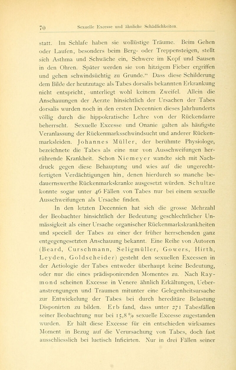 Statt. Im Schlafe haben sie wollüstige Träume. Beim Gehen oder Laufen, besonders beim Berg- oder Treppensteigen, stellt sich Asthma und Schwäche ein. Schwere im Kopf und Sausen in den Ohren. Später werden sie von hitzigem Fieber ergriffen und gehen schwindsüchtig zu Grunde. Dass diese Schilderung dem Bilde der heutzutage als Tabes dorsalis bekannten Erkrankung nicht entspricht, unterliegt wohl keinem Zweifel. Allein die Anschauungen der Aerzte hinsichtlich der Ursachen der Tabes dorsalis wurden noch in den ersten Decennien dieses Jahrhunderts völlig durch die hippokratische Lehre von der Rückendarre beherrscht. Sexuelle Excesse und Onanie galten als häufigste Veranlassung der Rückenmarksschwindsucht und anderer Rücken- marksleiden. Johannes Müller, der berühmte Physiologe, bezeichnete die Tabes als eine nur von Ausschweifungen her- rührende Krankheit. Schon Niemeyer wandte sich mit Nach- druck gegen diese Behauptung und wies auf die ungerecht- fertigten Verdächtigungen hin, denen hierdurch so manche be- dauernswerthe Rückenmarkskranke ausgesetzt würden. Schnitze konnte sogar unter 46 Fällen von Tabes nur bei einem sexuelle Ausschweifungen als Ursache finden. In den letzten Decennien hat sich die grosse Mehrzahl der Beobachter hinsichtlich der Bedeutung geschlechtlicher Un- mässigkeit als einer Ursache organischer Rückenmarkskrankheiten und speciell der Tabes zu einer der früher herrschenden ganz entgegengesetzten Anschauung bekannt. Eine Reihe von Autoren (Beard, Curschmann, Seligmüller, Gowers, Hirth, Leyden, Goldscheider) gesteht den sexuellen Excessen in der Aetiologie der Tabes entweder überhaupt keine Bedeutung, oder nur die eines prädisponirenden ^Momentes zu. Nach Ray- mond scheinen Excesse in Venere ähnlich Erkältungen, Ueber- anstrengungen und Traumen mitunter eine Gelegenheitsursache zur Entwickelung der Tabes bei durch hereditäre Belastung Disponirten zu bilden. Erb fand, dass unter 271 Tabesfällen seiner Beobachtung nur bei 15,8 '^/o sexuelle Excesse zugestanden wurden. Er hält diese Excesse für ein entschieden wirksames Moment in Bezug auf die Verursachung von Tabes, doch fast ausschliesslich bei luetisch Inficirten. Nur in drei Fällen seiner