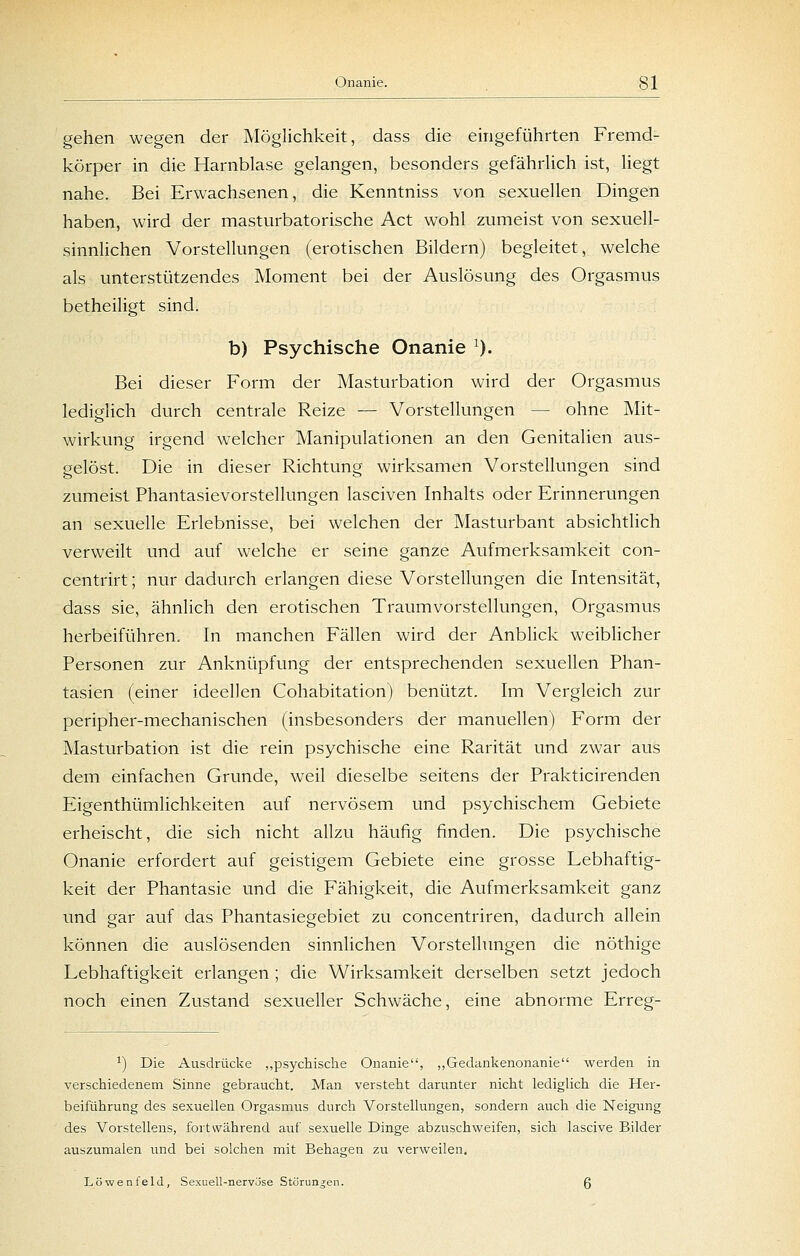 gehen wegen der Möglichkeit, dass die eingeführten Fremd- körper in die Harnblase gelangen, besonders gefährlich ist, liegt nahe. Bei Erwachsenen, die Kenntniss von sexuellen Dingen haben, wird der masturbatorische Act wohl zumeist von sexuell- sinnlichen Vorstellungen (erotischen Bildern) begleitet, welche als unterstützendes Moment bei der Auslösung des Orgasmus betheiligt sind. b) Psychische Onanie 0. Bei dieser Form der Masturbation wird der Orgasmus lediglich durch centrale Reize — Vorstellungen — ohne Mit- wirkung irgend welcher Manipulationen an den Genitalien aus- gelöst. Die in dieser Richtung wirksamen Vorstellungen sind zumeist Phantasievorstellungen lasciven Inhalts oder Erinnerungen an sexuelle Erlebnisse, bei welchen der Masturbant absichtlich verweilt und auf welche er seine ganze Aufmerksamkeit con- centrirt; nur dadurch erlangen diese Vorstellungen die Intensität, dass sie, ähnlich den erotischen Traumvorstellungen, Orgasmus herbeiführen. In manchen Fällen wird der Anblick weiblicher Personen zur Anknüpfung der entsprechenden sexuellen Phan- tasien (einer ideellen Cohabitation) benützt. Im Vergleich zur peripher-mechanischen (insbesonders der manuellen) Form der Masturbation ist die rein psychische eine Rarität und zwar aus dem einfachen Grunde, weil dieselbe seitens der Prakticirenden Eigenthümlichkeiten auf nervösem und psychischem Gebiete erheischt, die sich nicht allzu häufig finden. Die psychische Onanie erfordert auf geistigem Gebiete eine grosse Lebhaftig- keit der Phantasie und die Fähigkeit, die Aufmerksamkeit ganz und gar auf das Phantasiegebiet zu concentriren, dadurch allein können die auslösenden sinnlichen Vorstellungen die nöthige Lebhaftigkeit erlangen ; die Wirksamkeit derselben setzt jedoch noch einen Zustand sexueller Schwäche, eine abnorme Erreg- 1) Die Ausdrücke „psychische Onanie, „Gedankenonanie werden in verschiedenem Sinne gebraucht. Man versteht darunter nicht lediglich die Her- beiführung des sexuellen Orgasmus durch Vorstellungen, sondern auch die Neigung des Vorstellens, fortwährend auf sexuelle Dinge abzuschweifen, sich lascive Bilder auszumalen und bei solchen mit Behagen zu verweilen, Löwenfeld, Sexuell-nervöse Störungen. 6