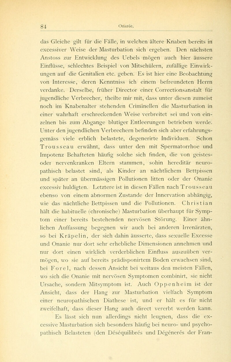 das Gleiche gilt für die Fälle, in welchen ältere Knaben bereits in excessiver Weise der Masturbation sich ergeben. Den nächsten Anstoss zur Entwicklung des Uebels mögen auch hier äussere Einflüsse, schlechtes Beispiel von Mitschülern, zufällige Einwirk- ungen auf die Genitalien etc. geben. Es ist hier eine Beobachtung von Interesse, deren Kenntniss ich einem befreundeten Herrn verdanke. Derselbe, früher Director einer Correctionsanstalt für jugendliche Verbrecher, theilte mir mit, dass unter diesen zumeist noch im Knabenalter stehenden Criminellen die Masturbation in einer wahrhaft erschreckenden Weise verbreitet sei und von ein- zelnen bis zum Abgange blutiger Entleerungen betrieben werde. Unter den jugendlichen Verbrechern befinden sich aber erfahrungs- gemäss viele erblich belastete, degenerirte Individuen. Schon Trousseau erwähnt, dass unter den mit Spermatorrhoe und Impotenz Behafteten häufig solche sich finden, die von geistes- oder nervenkranken Eltern stammen, sohin hereditär neuro- pathisch belastet sind, als Kinder an nächtlichem Bettpissen und später an übermässigen Pollutionen litten oder der Onanie excessiv huldigten. Letztere ist in diesen Fällen nach Trousseau ebenso von einem abnormen Zustande der Innervation abhängig, wie das nächtliche Bettpissen und die Pollutionen. Christian hält die habituelle (chronische) Masturbation überhaupt für Symp- tom einer bereits bestehenden nervösen Störung. Einer ähn- lichen Auffassung begegnen wir auch bei anderen Irrenärzten, so bei Kräpelin, der sich dahin äusserte, dass sexuelle Excesse und Onanie nur dort sehr erhebliche Dimensionen annehmen und nur dort einen wirklich verderblichen Einfluss auszuüben ver- mögen, wo sie auf bereits prädisponirtem Boden erwachsen sind, bei Forel, nach dessen Ansicht bei w^eitaus den meisten Fällen, wo sich die Onanie mit nervösen Symptomen combinirt, sie nicht Ursache, sondern Mitsymptom ist. Auch Oppenheim ist der Ansicht, dass der Hang zur Masturbation vielfach Symptom einer neuropathischen Diathese ist, und er hält es für nicht zweifelhaft, dass dieser Hang auch direct vererbt werden kann. Es lässt sich nun allerdings nicht leugnen, dass die ex- cessive Masturbation sich besonders häufig bei neuro- und psycho- pathisch Belasteten (den Desequilibres und Degeneres der Fran-