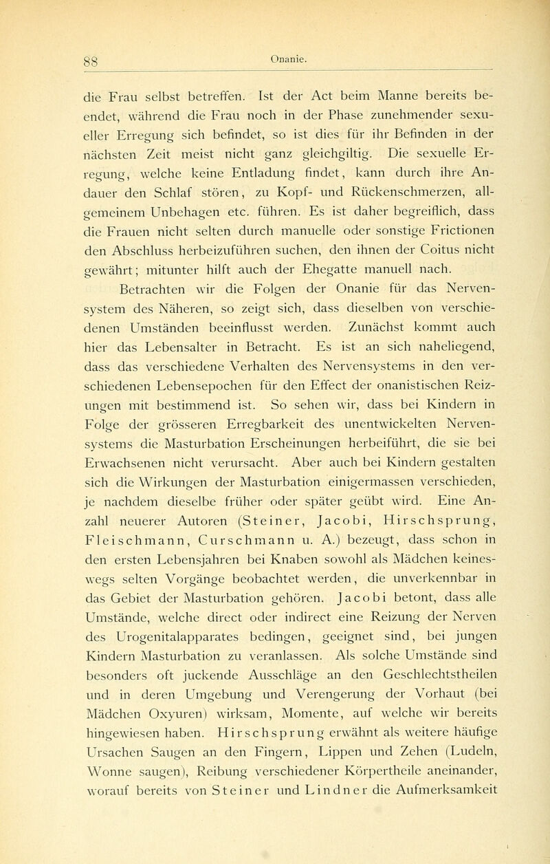 die Frau selbst betreffen. Ist der Act beim Manne bereits be- endet, während die Frau noch in der Phase zunehmender sexu- eller Erregung sich befindet, so ist dies für ihr Befinden in der nächsten Zeit meist nicht ganz gleichgiltig. Die sexuelle Er- regung, welche keine Entladung findet, kann durch ihre An- dauer den Schlaf stören, zu Kopf- und Rückenschmerzen, all- gemeinem Unbehagen etc. führen. Es ist daher begreiflich, dass die Frauen nicht selten durch manuelle oder sonstige Frictionen den Abschluss herbeizuführen suchen, den ihnen der Coitus nicht gew^ährt; mitunter hilft auch der Ehegatte manuell nach. Betrachten wir die Folgen der Onanie für das Nerven- system des Näheren, so zeigt sich, dass dieselben von verschie- denen Umständen beeinflusst werden. Zunächst kommt auch hier das Lebensalter in Betracht. Es ist an sich naheliegend, dass das verschiedene Verhalten des Nervensystems in den ver- schiedenen Lebensepochen für den Effect der onanistischen Reiz- ungen mit bestimmend ist. So sehen wir, dass bei Kindern in Folge der grösseren Erregbarkeit des unentwickelten Nerven- systems die Masturbation Erscheinungen herbeiführt, die sie bei Erwachsenen nicht verursacht. Aber auch bei Kindern gestalten sich die Wirkungen der Masturbation einigermassen verschieden, je nachdem dieselbe früher oder später geübt wird. Eine An- zahl neuerer Autoren (Steiner, Jacobi, Hirschsprung, Fleischmann, Curschmann u. A.) bezeugt, dass schon in den ersten Lebensjahren bei Knaben sowohl als Mädchen keines- wegs selten Vorgänge beobachtet werden, die unverkennbar in das Gebiet der Masturbation gehören. Jacobi betont, dass alle Umstände, welche direct oder indirect eine Reizung der Nerven des Urogenitalapparates bedingen, geeignet sind, bei jungen Kindern Masturbation zu veranlassen. Als solche Umstände sind besonders oft juckende Ausschläge an den Geschlechtstheilen und in deren Umgebung und Verengerung der Vorhaut (bei Mädchen Oxyuren) wirksam, Momente, auf welche wir bereits hingewiesen haben. H i r s c h s p r u n g erwähnt als weitere häufige Ursachen Saugen an den Fingern, Lippen und Zehen (Ludein, Wonne saugen), Reibung verschiedener Körpertheile aneinander, worauf bereits von Steiner und L i n d n e r die Aufmerksamkeit