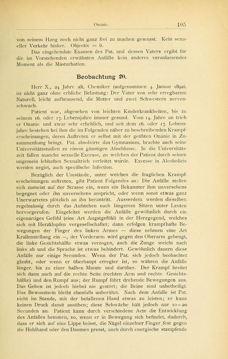 von seinem Hang noch nicht ganz frei zu machen gewusst. Kein sexu- eller Verkehr bisher. Objectiv = 0. Das eingehendste Examen des Pat. und dessen Vaters ergibt für die im Vorstehenden erwähnten Anfälle kein anderes veranlassendes Moment als die Masturbation. Beobachtung 20. Herr X., 24 Jahre alt, Chemiker (aufgenommen 4. Januar 1892), ist nicht ganz ohne erbliche Belastung: Der Vater von sehr erregbarem Naturell, leicht aufbrausend, die Mutter und zwei Schwestern nerven- schwach. Patient war, abgesehen von leichten Kmderkrankheiten, bis zu seinem 16. oder 17. Lebensjahre immer gesund. Vom 14. Jahre an trieb er Onanie und zwar sehr erheblich, und seit dem i6. oder 17. Lebens- jahre bestehen bei ihm die im Folgenden näher zu beschreibenden Krampf- erscheinungen, deren Auftreten er selbst mit der geübten Onanie in Zu- sammenhang bringt. Pat. absolvirte das Gymnasium, brachte auch seine Universitätsstudien zu einem günstigen Abschlüsse. In die Universitäts- zeit fallen manche sexuelle Excesse, zu welchen der Patient durch seinen ungemein lebhaften Sexualtrieb verleitet wurde. Excesse in Alcoholicis werden negirt, auch specifische Infection. Bezüglich der Umstände, unter welchen die fraglichen Krampf- erscheinungen auftreten, gibt Patient Folgendes an: Die Anfälle stellen sich zumeist auf der Strasse ein, wenn ein Bekannter ihm unversehens begegnet oder ihn unversehens anspricht, oder wenn sonst etwas ganz Unerwartetes plötzlich an ihn herantritt. Ausserdem werden dieselben regelmässig durch das Aufstehen nach längerem Sitzen unter Leuten hervorgerufen. Eingeleitet werden die Anfälle gewöhnlich durch ein eigenartiges Gefühl (eine Art Angstgefühl) in der Herzgegend, welches sich mit Herzklopfen vergesellschaftet; dann erfolgen krampfhafte Be- wegungen der Finger des linken Armes — diese nehmen eine Art Krallenstellung ein —, der Vorderarm wird gegen den Oberarm gebeugt, die linke Gesichtshälfte etwas verzogen, auch die Zunge weicht nach links ab und die Sprache ist etwas behindert. GewöhnUch dauern diese Anfälle nur einige Secunden. Wenn der Pat. sich jedoch beobachtet glaubt, oder wenn er überhaupt erregter ist, so währen die AnfäUe länger, bis zu einer halben Minute und darüber. Der Krampf breitet sich dann auch auf die rechte Seite (rechten Arm und rechte Gesichts- hälfce) und den Rumpf aus; der Rumpf führt drehende Bewegungen aus. Das Gehen ist jedoch hiebei nie gestört; die Beine sind unbetheiligt. Das Bewusstsein bleibt ebenfalls unberührt. Nach dem Anfalle ist Pat. nicht im Stande, mit der befallenen Hand etwas zu leisten; er kann keinen Druck damit ausüben; diese Schwäche hält jedoch nur 10—20 Secunden an. Patient kann durch verschiedene Acte die Entwicklung des Anfalles hemmen, so, wenn er in Bewegung sich befindet, dadurch, dass er sich auf eine Lippe beisst, die Nägel einzelner Finger fest gegen die Hohlhand oder den Daumen presst, auch durch energische stampfende