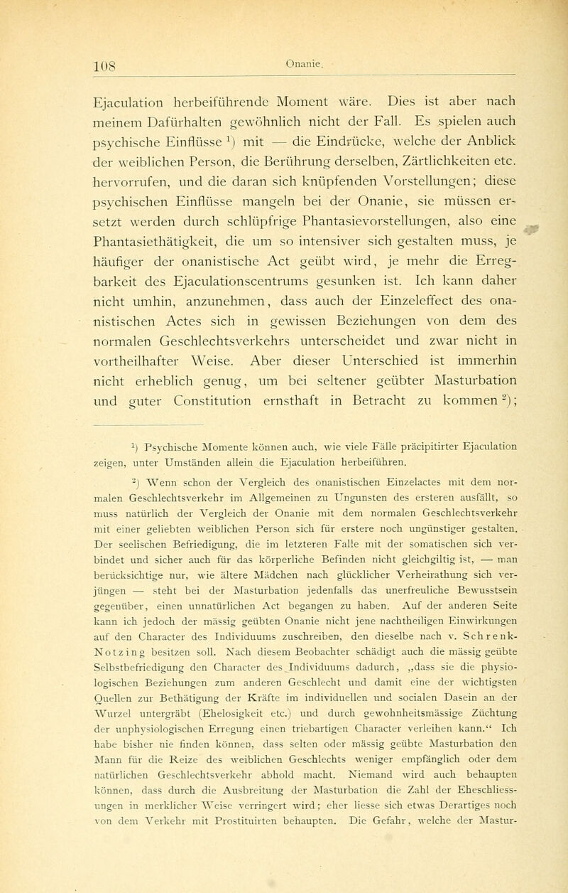 Ejaculation herbeiführende Moment wäre. Dies ist aber nach meinem Dafürhalten gewöhnhch nicht der Fall. Es spielen auch psychische Einflüsse V) mit — die Eindrücke, welche der Anblick der weiblichen Person, die Berührung derselben, Zärtlichkeiten etc. hervorrufen, und die daran sich knüpfenden Vorstellungen; diese psychischen Einflüsse mangeln bei der Onanie, sie müssen er- setzt werden durch schlüpfrige Phantasievorstellungen, also eine Phantasiethätigkeit, die um so intensiver sich gestalten muss, je häufiger der onanistische Act geübt wird, je mehr die Erreg- barkeit des Ejaculationscentrums gesunken ist. Ich kann daher nicht umhin, anzunehmen, dass auch der Einzeleflect des ona- nistischen Actes sich in gewissen Beziehungen von dem des normalen Geschlechtsverkehrs unterscheidet und zwar nicht in vortheilhafter Weise. Aber dieser Unterschied ist immerhin nicht erheblich genug, um bei seltener geübter Masturbation und guter Constitution ernsthaft in Betracht zu kommen -); ^) Psychische Momente können auch, wie viele Fälle präcipitirter Ejaculation zeigen, unter Umständen allein die Ejaculation herbeiführen. j Wenn schon der A^ergleich des onanistischen Einzelactes mit dem nor- malen Geschlechtsverkehr im Allgemeinen zu Ungunsten des ersteren ausfällt, so muss natürlich der Vergleich der Onanie mit dem normalen Geschlechtsverkehr mit einer geliebten weiblichen Person sich für erstere noch ungünstiger gestalten. Der seelischen Befriedigung, die im letzteren Falle mit der somatischen sich ver- bindet und sicher auch für das körperliche Befinden nicht gleichgiltig ist, — man benicksichtige nur, wie ältere Mädchen nach glücklicher Verheirathung sich ver- jüngen — steht bei der Masturbation jedenfalls das unerfreuliche Bewusstsein gegenüber, einen unnatürlichen Act begangen zu haben. Auf der anderen Seite kann ich jedoch der massig geübten Onanie nicht jene nachtheiligen Einwirkungen auf den Character des Individuums zuschreiben, den dieselbe nach v. Schrenk- Notzing besitzen soll. Nach diesem Beobachter schädigt auch die massig geübte Selbstbefriedigang den Character des Individuums dadurch, „dass sie die physio- logischen Beziehungen zum anderen Geschlecht und damit eine der wichtigsten Quellen zur Bethätigung der Kräfte im individuellen und socialen Dasein an der Wurzel untergräbt (Ehelosigkeit etc.) und durch gewohnheitsmässige Züchtung der unphysiologischen Erregung einen triebartigen Character verleihen kann. Ich habe bisher nie finden können, dass selten oder massig geübte Masturbation den Maim für die Reize des weiblichen Geschlechts weniger empfanglich oder dem natürlichen Geschlechtsverkehr abhold macht. Niemand wird auch behaupten können, dass durch die Ausbreitung der Masturbation die Zahl der Eheschliess- ungen in merklicher Weise verringert wird; eher Hesse sich etwas Derartiges noch von dem Verkehr mit Prostituirten behaupten. Die Gefahr, welche der Alastur-