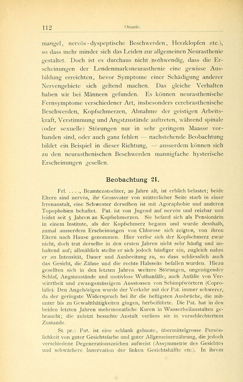 mangel, nervös-dyspeptische Beschwerden, Herzklopfen etc.), so dass mehr minder sich das Leiden zur allgemeinen Neurasthenie gestaltet. Doch ist es durchaus nicht nothwendig, dass die Er- scheinungen der Lendenmarksneurasthenie eine gewisse Aus- bildung erreichten, bevor Symptome einer Schädigung anderer Nervengebiete sich geltend machen. Das gleiche Verhalten haben wir bei Männern gefunden. Es können neurasthenische Fernsymptome verschiedener Art, insbesonders cerebrasthenische Beschwerden, Kopfschmerzen, Abnahme der geistigen Arbeits- kraft, Verstimmung und Angstzustände auftreten, während spinale (oder sexuelle) Störungen nur in sehr geringem Maasse vor- handen sind, oder auch ganz fehlen — nachstehende Beobachtung bildet ein Beispiel in dieser Richtung, — ausserdem können sich zu den neurasthenischen Beschwerden mannigfache hysterische Erscheinungen gesellen. Beobachtung 21. Frl , Beamtenstochter, 20 Jahre alt, ist erblich belastet; beide Eltern sind nervös, ihr Grossvater von mütterlicher Seite starb in einer Irrenanstalt, eine Schwester derselben ist mit Agoraphobie und anderen Topophobien behaftet. Fat. ist von Jugend auf nervös und reizbar und leidet seit 5 Jahren an Kopfschmerzen. Sie befand sich als Pensionärin in einem Institute, als der Kopfschmerz begann und wurde desshalb, zumal ausserdem Erscheinungen von Chlorose sich zeigten, von ihren Eltern nach Hause genommen. Hier verlor sich der Kopfschmerz zwar nicht, doch trat derselbe in den ersten Jahren nicht sehr häufig und an- haltend auf; allmählich stellte er sich jedoch häufiger ein, zugleich nahm er an Intensität, Dauer und Ausbreitung zu, so dass schliesslich auch das Gesicht, die Zähne und die rechte Halsseite befallen wurden. Hiezu gesellten sich in den letzten Jahren weitere Störungen, ungenügender Schlaf, Angstzustände und motivlose Wuthanfälle, auch Anfälle von Ver- wirrtheit und zwangsmässigem Ausstossen von Schimpfwörtern (Copro- lalie). Den Angehörigen wurde der Verkehr mit der Fat. immer schwerer, da der geringste Widerspruch bei ihr die heftigsten Ausbrüche, die mit- unter bis zu Gewaltthätigkeiten gingen, herbeiführte. Die Fat. hat in den beiden letzten Jahren mehrmonatliche Kuren in Wasserheilanstalten ge- braucht; die zuletzt besuchte Anstalt verliess sie in verschlechtertem Zustande. St. pr.: Fat. ist eine schlank gebaute, übermittelgrosse Fersön- lichkeit von guter Gesichtsfarbe und guter Allgemeinernährung, die jedoch verschiedene Degenerationszeichen aufweist (Assymmetrie des Gesichtes und schwächere Innervation der linken Gesichtshälfte etc.). In ihrem