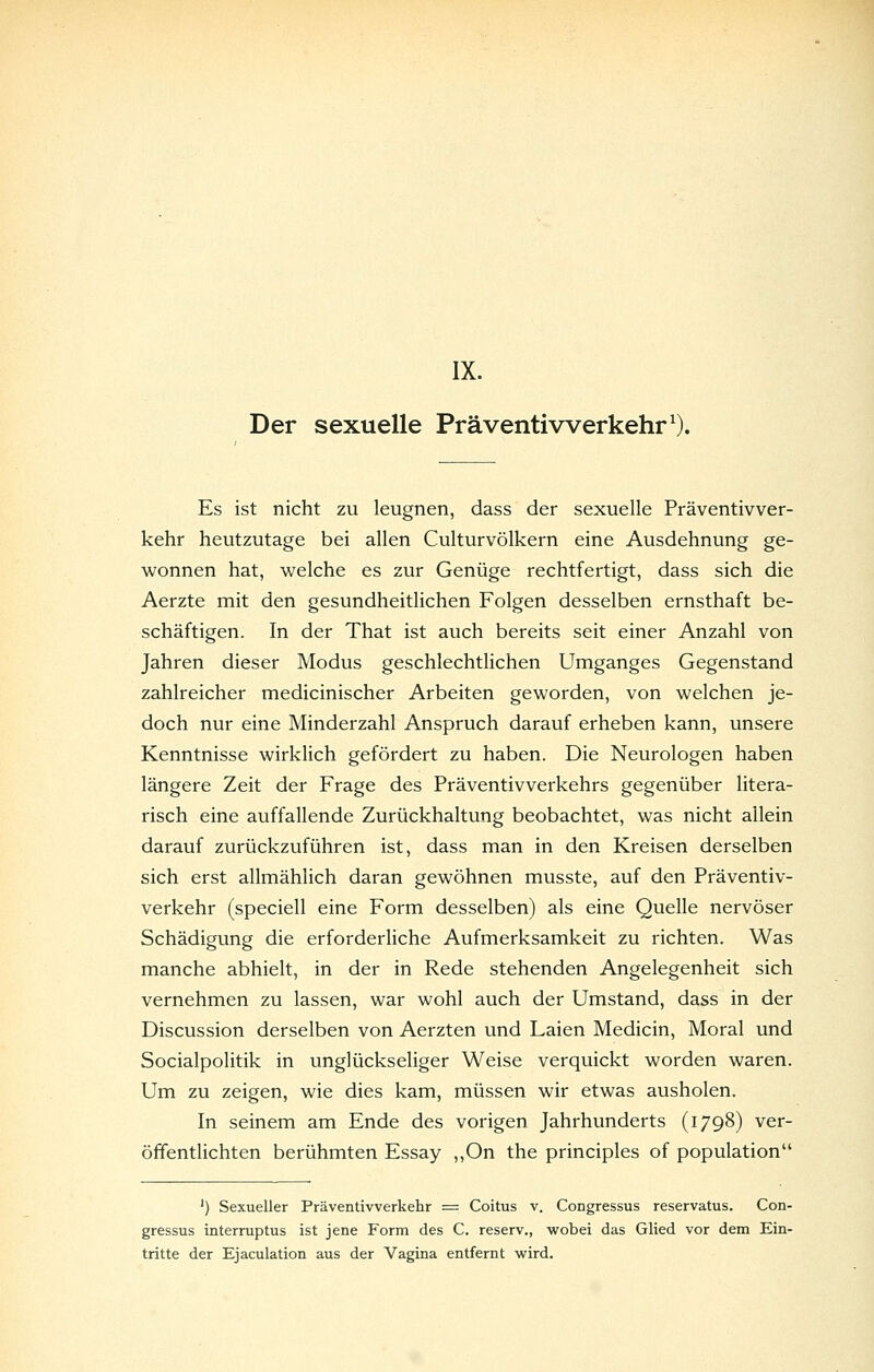 IX. Der sexuelle Präventiwerkehr^). Es ist nicht zu leugnen, dass der sexuelle Präventivver- kehr heutzutage bei allen Culturvölkern eine Ausdehnung ge- wonnen hat, welche es zur Genüge rechtfertigt, dass sich die Aerzte mit den gesundheitlichen Folgen desselben ernsthaft be- schäftigen. In der That ist auch bereits seit einer Anzahl von Jahren dieser Modus geschlechtlichen Umganges Gegenstand zahlreicher medicinischer Arbeiten geworden, von welchen je- doch nur eine Minderzahl Anspruch darauf erheben kann, unsere Kenntnisse wirklich gefördert zu haben. Die Neurologen haben längere Zeit der Frage des Präventivverkehrs gegenüber litera- risch eine auffallende Zurückhaltung beobachtet, was nicht allein darauf zurückzuführen ist, dass man in den Kreisen derselben sich erst allmählich daran gewöhnen musste, auf den Präventiv- verkehr (speciell eine Form desselben) als eine Quelle nervöser Schädigung die erforderliche Aufmerksamkeit zu richten. Was manche abhielt, in der in Rede stehenden Angelegenheit sich vernehmen zu lassen, war wohl auch der Umstand, dass in der Discussion derselben von Aerzten und Laien Medicin, Moral und Socialpolitik in unglückseliger Weise verquickt worden waren. Um zu zeigen, wie dies kam, müssen wir etwas ausholen. In seinem am Ende des vorigen Jahrhunderts (1798) ver- öffentlichten berühmten Essay ,,On the principles of population ') Sexueller Präventivverkehr = Coitus v. Congressus reservatus. Con- gressus interruptus ist jene Form des C. reserv., wobei das Glied vor dem Ein- tritte der Ejaculation aus der Vagina entfernt wird.