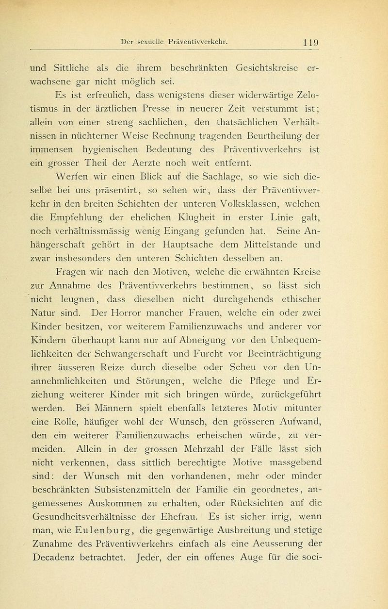 und Sittliche als die ihrem beschränkten Gesichtskreise er- wachsene gar nicht möglich sei. Es ist erfreulich, dass wenigstens dieser widerwärtige Zelo- tismus in der ärztlichen Presse in neuerer Zeit verstummt ist; allein von einer streng sachlichen, den thatsächlichen Verhält- nissen in nüchterner Weise Rechnung tragenden Beurtheilung der immensen hygienischen Bedeutung des Präventivverkehrs ist ein grosser Theil der Aerzte noch weit entfernt. Werfen wir einen Blick auf die Sachlage, so wie sich die- selbe bei uns präsentirt, so sehen wir, dass der Präventivver- kehr in den breiten Schichten der unteren Volksklassen, welchen die Empfehlung der ehelichen Klugheit in erster Linie galt, noch verhältnissmässig wenig Eingang gefunden hat. Seine An- hängerschaft gehört in der Hauptsache dem Mittelstande und zwar insbesonders den unteren Schichten desselben an. Fragen wir nach den Motiven, welche die erwähnten Kreise zur Annahme des Präventivverkehrs bestimmen, so lässt sich nicht leugnen, dass dieselben nicht durchgehends ethischer Natur sind. Der Horror mancher Frauen, welche ein oder zwei Kinder besitzen, vor weiterem Familienzuwachs und anderer vor Kindern überhaupt kann nur auf Abneigung vor den Unbequem- lichkeiten der Schwangerschaft und Furcht vor Beeinträchtigung ihrer äusseren Reize durch dieselbe oder Scheu vor den Un- annehmlichkeiten und Störungen, welche die Pflege und Er- ziehung weiterer Kinder mit sich bringen würde, zurückgeführt werden. Bei Männern spielt ebenfalls letzteres Motiv mitunter eine Rolle, häufiger wohl der Wunsch, den grösseren Aufwand, den ein weiterer Familienzuwachs erheischen würde, zu ver- meiden. Allein in der grossen Mehrzahl der Fälle lässt sich nicht verkennen, dass sittlich berechtigte Motive massgebend sind: der Wunsch mit den vorhandenen, mehr oder minder beschränkten Subsistenzmitteln der Familie ein geordnetes, an- gemessenes Auskommen zu erhalten, oder Rücksichten auf die Gesundheitsverhältnisse der Ehefrau. Es ist sicher irrig, wenn man, wie Eulenburg, die gegenwärtige Ausbreitung und stetige Zunahme des Präventivverkehrs einfach als eine Aeusserung der Decadenz betrachtet. Jeder, der ein offenes Auge für die soci-