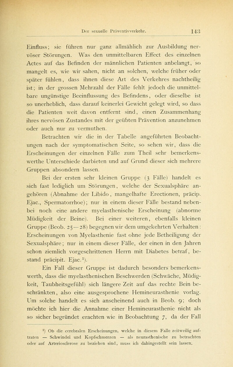 Einfluss; sie führen nur ganz allmählich zur Ausbildung ner- vöser Störungen. Was den unmittelbaren Effect des einzelnen Actes auf das Befinden der männUchen Patienten anbelangt, so mangelt es, wie wir sahen, nicht an solchen, welche früher oder später fühlen, dass ihnen diese Art des Verkehres nachtheilig ist; in der grossen Mehrzahl der Fälle fehlt jedoch die unmittel- bare ungünstige Beeinflussung des Befindens, oder dieselbe ist so unerheblich, dass darauf keinerlei Gewicht gelegt wird, so dass die Patienten weit davon entfernt sind, einen Zusammenhang ihres nervösen Zustandes mit der geübten Prävention anzunehmen oder auch nur zu vermuthen. Betrachten wir die in der Tabelle angeführten Beobacht- ungen nach der symptomatischen Seite, so sehen wir, dass die Erscheinungen der einzelnen Fälle zum Theil sehr bemerkens- werthe Unterschiede darbieten und auf Grund dieser sich mehrere Gruppen absondern lassen. Bei der ersten sehr kleinen Gruppe (3 Fälle) handelt es sich fast lediglich um Störungen, welche der Sexualsphäre an- gehören (Abnahme der Libido , mangelhafte Erectionen, präcip. Ejac, Spermatorrhoe); nur in einem dieser Fälle bestand neben- bei noch eine andere myelasthenische Erscheinung fabnorme Müdigkeit der Beine). Bei einer weiteren, ebenfalls kleinen Gruppe (Beob. 25 — 28) begegnen wir dem umgekehrten Verhalten: Erscheinungen von Myelasthenie fast ohne jede Betheiligung der Sexualsphäre; nur in einem dieser Fälle, der einen in den Jahren schon ziemlich vorgeschrittenen Herrn mit Diabetes betraf, be- stand präcipit. Ejac.^j. Ein Fall dieser Gruppe ist dadurch besonders bemerkens- werth, dass die myelasthenischen Beschwerden (Schwäche, Müdig- keit, Taubheitsgefühl) sich längere Zeit auf das rechte Bein be- schränkten, also eine ausgesprochene Hemineurasthenie vorlag. Um solche handelt es sich anscheinend auch in Beob. 9; doch möchte ich hier die Annahme einer Hemineurasthenie nicht als so sicher begründet erachten wie in Beobachtung 7, da der Fall ^) Ob die cerebralen Erscheinungen, welche in diesem Falle zeitweilig auf- traten — Schwindel und Kopfschmerzen — als neurasthenische zu betrachten oder auf Arteriosclerose zu beziehen sind, muss ich dahingestellt sein lassen.