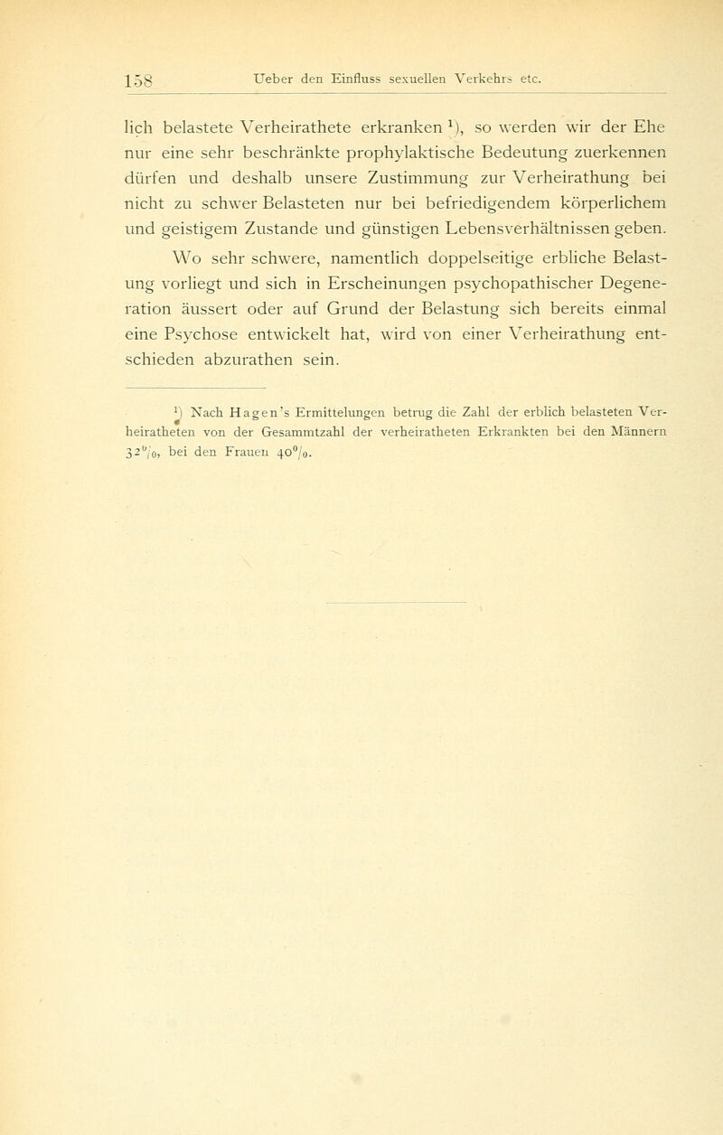 lieh belastete Verheirathete erkranken^), so werden wir der Ehe nur eine sehr beschränkte prophylaktische Bedeutung zuerkennen dürfen und deshalb unsere Zustimmung zur Verheirathung bei nicht zu schwer Belasteten nur bei befriedigendem körperlichem und geistigem Zustande und günstigen Lebensverhältnissen geben. Wo sehr schwere, namentlich doppelseitige erbliche Belast- ung vorliegt und sich in Erscheinungen psychopathischer Degene- ration äussert oder auf Grund der Belastung sich bereits einmal eine Psychose entwickelt hat, wird von einer Verheirathung ent- schieden abzurathen sein. ^ Nach Hagens Ermittelunsen betrug die Zahl der erblich belasteten Ver- eten von der Gesamm 32'^jo, bei den Frauen 4o''/o. heiratheten von der Gesammtzahl der verheiratheten Erkrankten bei den Männern