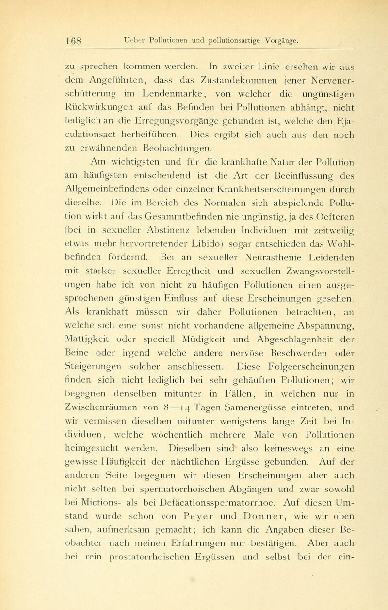 ZU sprechen kommen werden. In zweiter Linie ersehen wir aus dem Angeführten, dass das Zustandekommen jener Nervener- schütterung im Lendenmarke, von welcher die ungünstigen Rückwirkungen auf das Befinden bei PoUutionen abhängt, nicht lediglich an die Erregungsvorgänge gebunden ist, welche den Eja- culationsact herbeiführen. Dies ergibt sich auch aus den noch zu erwähnenden Beobachtunoen. o Am wichtigsten und für die krankhafte Natur der Pollution am häufigsten entscheidend ist die Art der Beeinflussung des Allgemeinbefindens oder einzelner Krankheitserscheinungen durch dieselbe. Die im Bereich des Normalen sich abspielende Pollu- tion wirkt auf das Gesammtbefinden nie ungünstig, ja des Oefteren (bei in sexueller Abstinenz lebenden Individuen mit zeitweilig etwas mehr hervortretender Libido) sogar entschieden das Wohl- befinden fördernd. Bei an sexueller Neurasthenie Leidenden mit starker sexueller Erregtheit und sexuellen Zwangsvorstell- ungen habe ich von nicht zu häufigen Pollutionen einen ausge- sprochenen günstigen Einfluss auf diese Erscheinungen gesehen. Als krankhaft müssen war daher Pollutionen betrachten, an welche sich eine sonst nicht vorhandene allgemeine Abspannung, Mattigkeit oder speciell Müdigkeit und Abgeschlagenheit der Beine oder irgend welche andere nervöse Beschwerden oder Steigerungen solcher anschliessen. Diese Folgeerscheinungen finden sich nicht lediglich bei sehr gehäuften Pollutionen; wir begegnen denselben mitunter in Fällen, in welchen nur in Zwischenräumen von 8—14 Tagen Samenergüsse eintreten, und wir vermissen dieselben mitunter wenigstens lange Zeit bei In- dividuen , welche wöchentlich mehrere Male von Pollutionen heimgesucht werden. Dieselben sind also keineswegs an eine gewisse Häufigkeit der nächtlichen Ergüsse gebunden. Auf der anderen Seite begegnen wir diesen Erscheinungen aber auch nicht selten bei spermatorrhoischen Abgängen und zwar sowohl bei Mictions- als bei Defäcationsspermatorrhoe. Auf diesen Um- stand wurde schon von Peyer und Donner, wie wir oben sahen, aufmerksam gemacht; ich kann die Angaben dieser Be- obachter nach meinen Erfahrungen nur bestätigen. Aber auch bei rein prostatorrhoischen Ergüssen und selbst bei der ein-