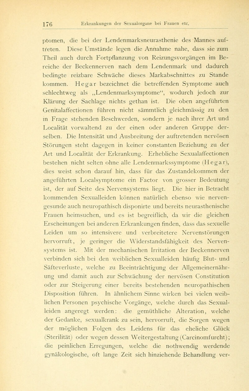 ptomen, die bei der Lendenmarksneurasthenie des Mannes auf- treten. Diese Umstände legen die Annahme nahe, dass sie zum Theil auch durch Fortpflanzung von Reizungsvorgängen im Be- reiche der Beckennerven nach dem Lendenmark und dadurch bedingte reizbare Schwäche dieses Markabschnittes zu Stande kommen. He gar bezeichnet die betreffenden Symptome auch schlechtweg als „Lendenmarksymptome, wodurch jedoch zur Klärung der Sachlage nichts gethan ist. Die oben angeführten Genitalaffectionen führen nicht sämmtlich gleichmässig zu den m Frage stehenden Beschwerden, sondern je nach ihrer Art und Localität vorwaltend zu der einen oder anderen Gruppe der- selben. Die Intensität und Ausbreitung der auftretenden nervösen Störungen steht dagegen in keiner constanten Beziehung zu der Art und Localität der Erkrankung. Erhebliche Sexualaffectionen bestehen nicht selten ohne alle Lendenmarkssymptome (Hegar), dies weist schon darauf hin, dass für das Zustandekommen der angeführten Localsymptome ein Factor von grosser Bedeutung ist, der auf Seite des Nervensystems liegt. Die hier in Betracht kommenden Sexualleiden können natürlich ebenso wie nerven- gesunde auch neuropathisch disponirte und bereits neurasthenische Frauen heimsuchen, und es ist begreiflich, da wir die gleichen Erscheinungen bei anderen Erkrankungen finden, dass das sexuelle Leiden um so intensivere und verbreitetere Nervenstörungen hervorruft, je geringer die Widerstandsfähigkeit des Nerven- systems ist. Mit der mechanischen Irritation der Beckennerven verbinden sich bei den weiblichen Sexualleiden häufig Blut- und Säfteverluste, welche zu Beeinträchtigung der Allgemeinernähr- ung und damit auch zur Schwächung der nervösen Constitution oder zur Steigerung einer bereits bestehenden neuropathischen Disposition führen. In ähnlichem Sinne wirken bei vielen weib- lichen Personen psychische Vorgänge, welche durch das Sexual- leiden angeregt werden: die gemüthliche Alteration, welche der Gedanke, sexualkrank zu sein, hervorruft, die Sorgen wegen der möglichen Folgen des Leidens für das eheliche Glück (Sterilität) oder wiegen dessen Weitergestaltung (Carcinomfurchtj; die peinlichen Erregungen, welche die nothwendig werdende gynäkologische, oft lange Zeit sich hinziehende Behandlung ver-