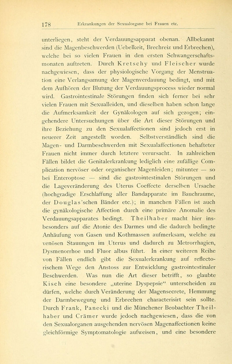 unterliegen, steht der Verdauungsapparat obenan. Allbekannt sind die Magenbeschwerden (Uebelkeit, Brechreiz und Erbrechen), welche bei so vielen Frauen in den ersten Schwangerschafts- monaten auftreten. Durch Kretschy und Fleischer wurde nachgewiesen, dass der physiologische Vorgang der Menstrua- tion eine Verlangsamung der Magenverdauung bedingt, und mit dem Aufhören der Blutung der Verdauungsprocess wieder normal wird. Gastrointestinale Störungen finden sich ferner bei sehr vielen Frauen mit Sexualleiden, und dieselben haben schon lange die Aufmerksamkeit der Gynäkologen auf sich gezogen; ein- gehendere Untersuchungen über die Art dieser Störungen und ihre Beziehung zu den Sexualaffectionen sind jedoch erst in neuerer Zeit angestellt worden. Selbstverständlich sind die Magen- und Darmbeschwerden mit Sexualaffectionen behafteter Frauen nicht immer durch letztere verursacht. In zahlreichen Fällen bildet die Genitalerkrankung lediglich eine zufällige Com- plication nervöser oder organischer Magenleiden; mitunter — so bei Enteroptose — sind die gastrointestinalen Störungen und die Lageveränderung des Uterus Coeffecte derselben Ursache (hochgradige Erschlaffung aller Bandapparate im Bauchraume, der Douglas'sehen Bänder etc.); in manchen Fällen ist auch die gynäkologische Affection durch eine primäre Anomalie des Verdauungsapparates bedingt. Theilhaber macht hier ins- besonders auf die Atonie des Darmes und die dadurch bedingte Anhäufung von Gasen und Kothmassen aufmerksam, welche zu venösen Stauungen im Uterus und dadurch zu Metrorrhagien, Dysmenorrhoe und Fluor albus führt. In einer weiteren Reihe von Fällen endlich gibt die Sexualerkrankung auf reflecto- rischem Wege den Anstoss zur Entwicklung gastrointestinaler Beschwerden. Was nun die Art dieser betrifft, so glaubte Kisch eine besondere ,,uterine Dyspepsie unterscheiden zu dürfen, welche durch Veränderung der Magensecrete, Hemmung der Darmbewegung und Erbrechen characterisirt sein sollte. Durch Frank, Panecki und die Münchener Beobachter Theil- haber und Gramer wurde jedoch nachgewiesen, dass die von den Sexualorganen ausgehenden nervösen Magenaffectionen keine gleichförmige Symptomatologie aufweisen, und eine besondere