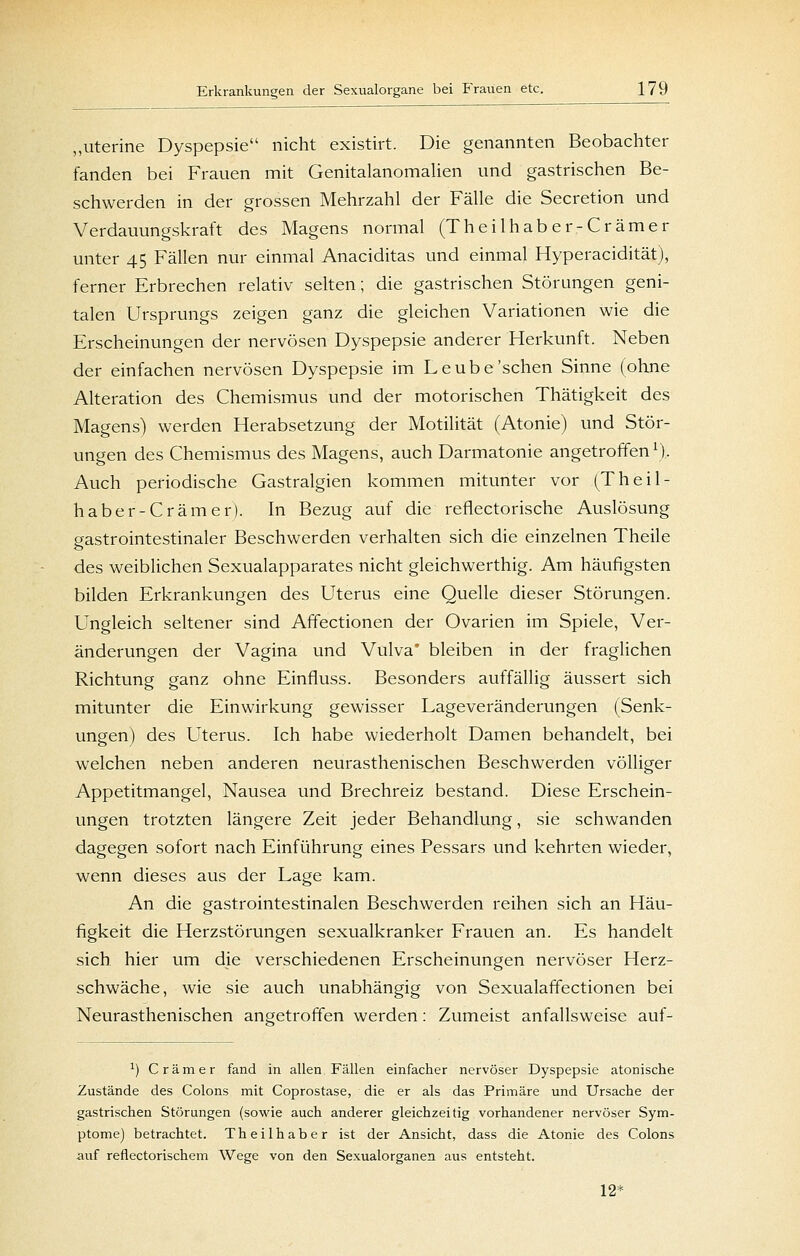 „uterine Dyspepsie nicht existirt. Die genannten Beobachter fanden bei Frauen mit Genitalanomalien und gastrischen Be- schwerden in der grossen Mehrzahl der Fälle die Secretion und Verdauungskraft des Magens normal (Theilhaber-Crämer unter 45 Fällen nur einmal Anaciditas und einmal Hyperacidität), ferner Erbrechen relativ selten; die gastrischen Störungen geni- talen Ursprungs zeigen ganz die gleichen Variationen wie die Erscheinungen der nervösen Dyspepsie anderer Herkunft. Neben der einfachen nervösen Dyspepsie im Leübe'sehen Sinne (ohne Alteration des Chemismus und der motorischen Thätigkeit des Magens) werden Herabsetzung der Motilität (Atonie) und Stör- ungen des Chemismus des Magens, auch Darmatonie angetroffen \), Auch periodische Gastralgien kommen mitunter vor (Theil- haber-Crämer). In Bezug auf die reflectorische Auslösung gastrointestinaler Beschwerden verhalten sich die einzelnen Theile des weiblichen Sexualapparates nicht gleichwerthig. Am häufigsten bilden Erkrankungen des Uterus eine Quelle dieser Störungen. Ungleich seltener sind Affectionen der Ovarien im Spiele, Ver- änderungen der Vagina und Vulva' bleiben in der fraglichen Richtung ganz ohne Einfluss. Besonders auffällig äussert sich mitunter die Einwirkung gewisser Lageveränderungen (Senk- ungen) des Uterus. Ich habe wiederholt Damen behandelt, bei welchen neben anderen neurasthenischen Beschwerden völliger Appetitmangel, Nausea und Brechreiz bestand. Diese Erschein- ungen trotzten längere Zeit jeder Behandlung, sie schwanden dagegen sofort nach Einführung eines Pessars und kehrten wieder, wenn dieses aus der Lage kam. An die gastrointestinalen Beschwerden reihen sich an Häu- figkeit die Herzstörungen sexualkranker Frauen an. Es handelt sich, hier um die verschiedenen Erscheinungen nervöser Herz- schwäche, wie sie auch unabhängig von Sexualaffectionen bei Neurasthenischen angetroffen werden: Zumeist anfallsweise auf- ^) Cr am er fand in allen Fällen einfacher nervöser Dyspepsie atonische Zustände des Colons mit Coprostase, die er als das Primäre und Ursache der gastrischen Störungen (sowie auch anderer gleichzeitig vorhandener nervöser Sym- ptome) betrachtet. Theilhaber ist der Ansicht, dass die Atonie des Colons auf reflectorischem Wege von den Sexualorganen aus entsteht. 12*