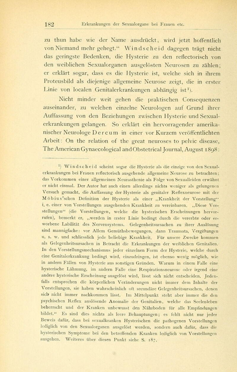 ZU thun habe wie der Name ausdrückt, wird jetzt hoffentlich von Niemand mehr gehegt. Windscheid dagegen trägt nicht das geringste Bedenken, die Hysterie zu den reflectorisch von den weiblichen Sexualorganen ausgelösten Neurosen zu zählen; er erklärt sogar, dass es die Hysterie ist, welche sich in ihrem Proteusbild als diejenige allgemeine Neurose zeigt, die in erster Linie von localen Genitalerkrankungen abhängig ist^). Nicht minder weit gehen die praktischen Consequenzen auseinander, zu welchen einzelne Neurologen auf Grund ihrer Auffassung von den Beziehungen zwischen Hysterie und Sexual- erkrankungen gelangen. So erklärt ein hervorragender amerika- nischer Neurologe D e r c u m in einer vor Kurzem veröffentlichten Arbeit: On the relation of the great neuroses to pelvic disease, The American Gynaecological and Obstetrical Journal, August 1898; ^) Windscheid scheint sogar die Hysterie als die einzige von den Sexual- erkrankungen bei Frauen reflectorisch ausgehende allgemeine Neurose zu betrachten; das Vorkommen einer allgemeinen Neurasthenie als Folge von Sexualleiden erwähnt er nicht einmal. Der Autor hat auch einen allerdings nichts weniger als gelungenen Versuch gemacht, die Auffassung der Hysterie als genitaler Reflexneurose mit der Möbius'schen Definition der Hysterie als einer „Krankheit der Vorstellung i, e. einer von Vorstellungen ausgehenden Krankheit zu vereinbaren. „Diese Vor- stellungen (die Vorstellungen, welche die hysterischen Erscheinungen hervor- rafen), bemerkt er, ,,werden in erster Linie bedingt durch die vererbte oder er- worbene Labilität des Nervensystems. Gelegenheitsursachen zu ihrer Auslösung sind mannigfache: vor Allem Gemüthsbewegungen, dann Traumata, Vergiftungen u. s. w. und schliesslich jede beliebige Krankheit. Für unsere Zwecke kommen als Gelegenheitsursachen in Betracht die Erkrankungen der weiblichen Genitalien. In den Vorstellungsmechanismus jeder einzelnen Form der Hysterie, welche durch eine Genitalerkrankung bedingt wird, einzudringen, ist ebenso wenig möglich, wie in andern Fällen von Hysterie aus sonstigen Gründen. Warum in einem Falle eine hysterische Lähmung, im andern Falle eine Respirationsneurose oder irgend eine andere hysterische Erscheinung ausgelöst wird, lässt sich nicht entscheiden. Jeden- falls entsprechen die körperlichen Veränderangen nicht immer dem Inhalte der Vorstellungen, sie haben wahrscheinlich oft secundäre Gelegenheitsursachen, denen sieb nicht immer nachkommen lässt. Im Mittelpunkt steht aber immer die den psychischen Reflex auslösende Anomalie der Genitalien, welche das Seelenleben beherrscht und der Kranken unbewusst den Nährboden für alle Empfindungen bildet. Es sind dies nichts als leere Behauptungen; es fehlt nicht nur jeder Beweis dafür, dass bei sexualkranken Hysterischen die pathogenen Vorstellungen lediglich von den Sexualorganen ausgelöst vs^erden, sondern auch dafür, dass die hysterischen Symptome bei den betreffenden Kranken lediglich von Vorstellungen ausgehen. Weiteres über diesen Punkt siehe S. 187.
