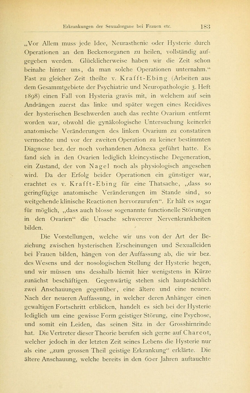 ,,Vor Allem muss jede Idee, Neurasthenie oder Hysterie durch Operationen an den Beckenorganen zu heilen, vollständig auf- gegeben werden. Glücklicherweise haben wir die Zeit schon beinahe hinter uns, da man solche Operationen unternahm. Fast zu gleicher Zeit theilte v. Krafft-Ebing (Arbeiten aus dem Gesammtgebiete der Psychiatrie und Neuropathologie 3. Heft 1898) einen Fall von Hysteria gravis mit, in welchem auf sein Andrängen zuerst das linke und später wegen eines Recidives der hysterischen Beschwerden auch das rechte Ovarium entfernt worden war, obwohl die gynäkologische Untersuchung keinerlei anatomische Veränderungen des linken Ovarium zu constatiren vermochte und vor der zweiten Operation zu keiner bestimmten Diagnose bez. der noch vorhandenen Adnexa geführt hatte. Es fand sich in den Ovarien lediglich kleincystische Degeneration, ein Zustand, der von Nagel noch als physiologisch angesehen wird. Da der Erfolg beider Operationen ein günstiger war, erachtet es v. Krafft-Ebing für eine Thatsache, ,,dass so geringfügige anatomische Veränderungen im Stande sind, so weitgehende klinische Reactionen hervorzurufen. Erhält es sogar für möglich, ,,dass auch blosse sogenannte functionelle Störungen in den Ovarien die Ursache schwererer Nervenkrankheiten bilden. Die Vorstellungen, welche wir uns von der Art der Be- ziehung zwischen hysterischen Erscheinungen und Sexualleiden bei Frauen bilden, hängen von der Auffassung ab, die wir bez. des Wesens und der nosologischen Stellung der Hysterie hegen, und wir müssen uns desshalb hiemit hier wenigstens in Kürze zunächst beschäftigen. Gegenwärtig stehen sich hauptsächlich zwei Anschauungen gegenüber, eine ältere und eine neuere. Nach der neueren Auffassung, in welcher deren Anhänger einen gewaltigen Fortschritt erblicken, handelt es sich bei der Hysterie lediglich um eine gewisse Form geistiger Störung, eine Psychose, und somit ein Leiden, das seinen Sitz in der Grosshirnrinde hat. Die Vertreter dieserTheorie berufen sich gerne auf Charcot, welcher jedoch in der letzten Zeit seines Lebens die Hysterie nur als eine ,,zum grossen Theil geistige Erkrankung erklärte. Die ältere Anschauung, w-elche bereits in den 60 er Jahren aviftauchte