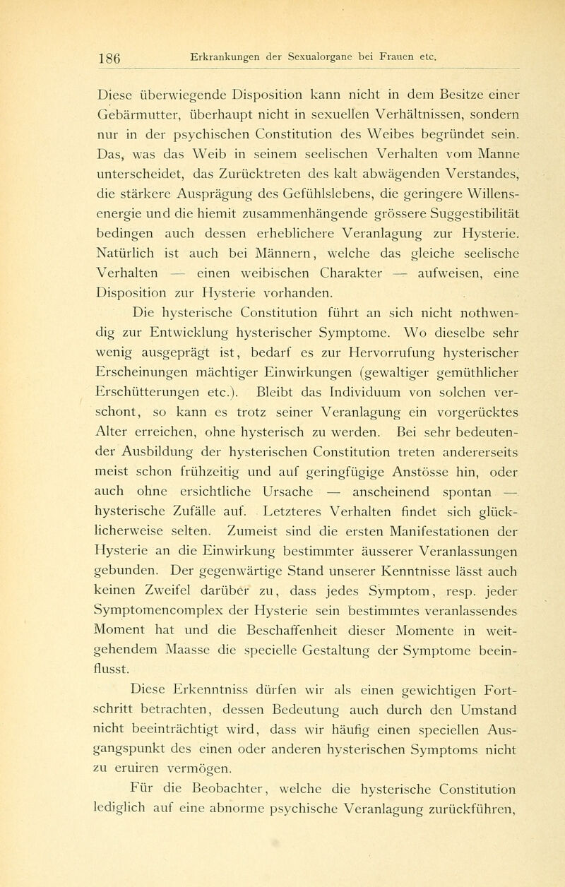 Diese überwiegende Disposition kann nicht in dem Besitze einer Gebärmutter, überhaupt nicht in sexuellen Verhältnissen, sondern nur in der psychischen Constitution des Weibes begründet sein. Das, was das Weib in seinem seelischen Verhalten vom Manne unterscheidet, das Zurücktreten des kalt abwägenden Verstandes, die stärkere Ausprägung des Gefühlslebens, die geringere Willens- energie und die hiemit zusammenhängende grössere Suggestibilität bedingen auch dessen erheblichere Veranlagung zur Hysterie. Natürlich ist auch bei Männern, welche das gleiche seelische Verhalten — einen weibischen Charakter — aufweisen, eine Disposition zur Hysterie vorhanden. Die hysterische Constitution führt an sich nicht nothwen- dig zur Entwicklung hysterischer Symptome. Wo dieselbe sehr wenig ausgeprägt ist, bedarf es zur Hervorrufung hysterischer Erscheinungen mächtiger Einwirkungen (gewaltiger gemüthlicher Erschütterungen etc.). Bleibt das Individuum von solchen ver- schont, so kann es trotz seiner Veranlagung ein vorgerücktes Alter erreichen, ohne hysterisch zu werden. Bei sehr bedeuten- der Ausbildung der hysterischen Constitution treten andererseits meist schon frühzeitig und auf geringfügige Anstösse hin, oder auch ohne ersichtliche Ursache — anscheinend spontan — hysterische Zufälle auf. Letzteres Verhalten findet sich glück- licherweise selten. Zumeist sind die ersten Manifestationen der Hysterie an die Einwirkung bestimmter äusserer Veranlassungen gebunden. Der gegenwärtige Stand unserer Kenntnisse lässt auch keinen Zweifel darüber zu, dass jedes Symptom, resp. jeder Symptomencomplex der Hysterie sein bestimmtes veranlassendes Moment hat und die Beschaffenheit dieser Momente in weit- gehendem Maasse die specielle Gestaltung der Symptome beein- flusst. Diese Erkenntniss dürfen wir als einen gewichtigen Fort- schritt betrachten, dessen Bedeutung auch durch den Umstand nicht beeinträchtigt wird, dass wir häufig einen speciellen Aus- gangspunkt des einen oder anderen hysterischen Symptoms nicht zu eruiren vermögen. Für die Beobachter, welche die hysterische Constitution lediglich auf eine abnorme psychische Veranlagung zurückführen,