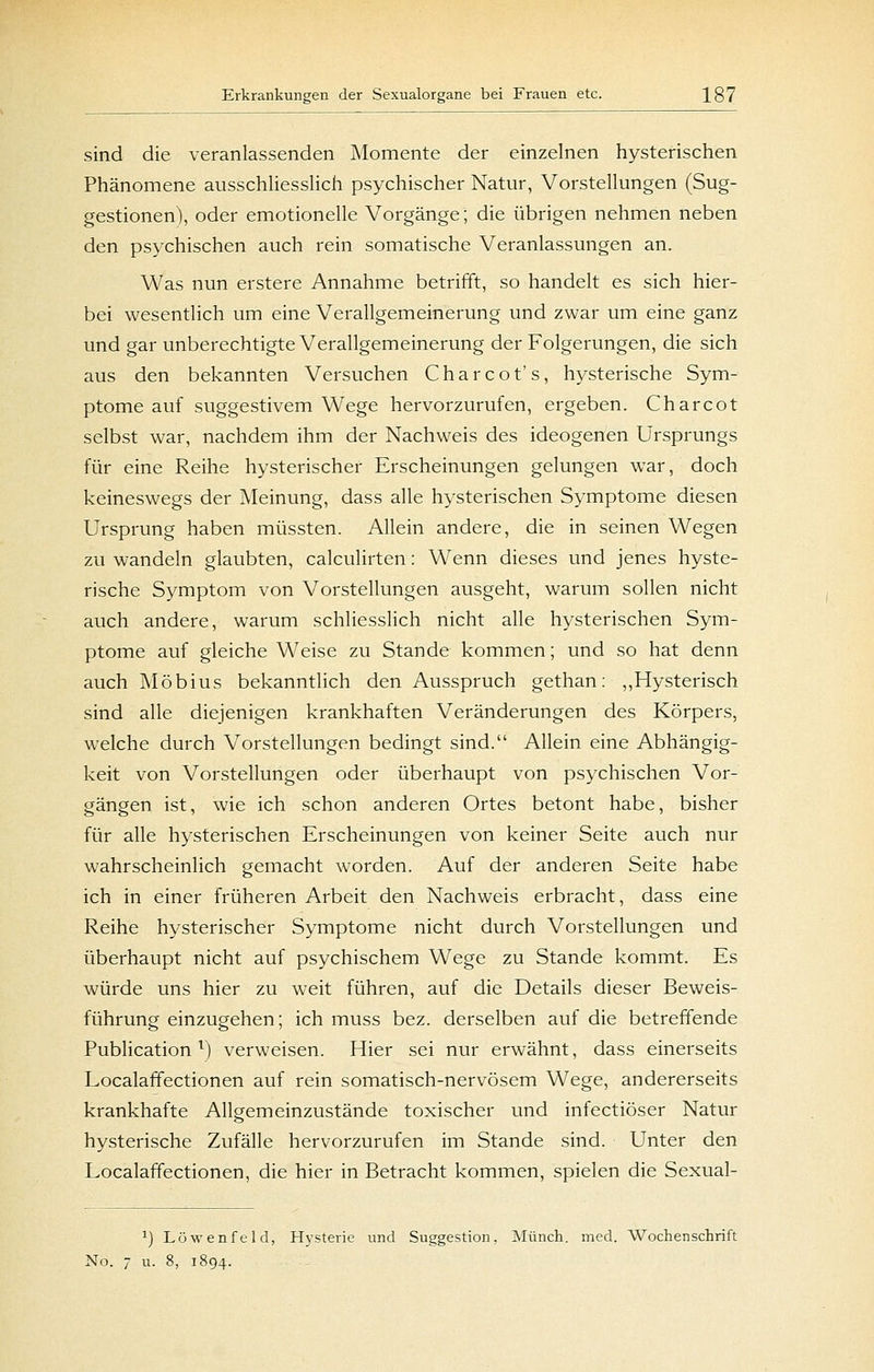 sind die veranlassenden Momente der einzelnen hysterischen Phänomene ausschliesslich psychischer Natur, Vorstellungen (Sug- gestionen), oder emotionelle Vorgänge; die übrigen nehmen neben den psychischen auch rein somatische Veranlassungen an. Was nun erstere Annahme betrifft, so handelt es sich hier- bei wesentlich um eine Verallgemeinerung und zwar um eine ganz und gar unberechtigte Verallgemeinerung der Folgerungen, die sich aus den bekannten Versuchen Charcot's, hysterische Sym- ptome auf suggestivem Wege hervorzurufen, ergeben. Charcot selbst war, nachdem ihm der Nachweis des ideogenen Ursprungs für eine Reihe hysterischer Erscheinungen gelungen war, doch keineswegs der Meinung, dass alle hysterischen Symptome diesen Ursprung haben müssten. Allein andere, die in seinen Wegen zu wandeln glaubten, calculirten: Wenn dieses und jenes hyste- rische Symptom von Vorstellungen ausgeht, warum sollen nicht auch andere, warum schliesslich nicht alle hysterischen Sym- ptome auf gleiche Weise zu Stande kommen; und so hat denn auch Möbius bekanntlich den Ausspruch gethan: ,,Hysterisch sind alle diejenigen krankhaften Veränderungen des Körpers, welche durch Vorstellungen bedingt sind. Allein eine Abhängig- keit von Vorstellungen oder überhaupt von psychischen Vor- gängen ist, wie ich schon anderen Ortes betont habe, bisher für alle hysterischen Erscheinungen von keiner Seite auch nur wahrscheinlich gemacht worden. Auf der anderen Seite habe ich in einer früheren Arbeit den Nachweis erbracht, dass eine Reihe hysterischer Symptome nicht durch Vorstellungen und überhaupt nicht auf psychischem Wege zu Stande kommt. Es würde uns hier zu weit führen, auf die Details dieser Beweis- führung einzugehen; ich muss bez. derselben auf die betreffende Publication ^) verweisen. Hier sei nur erwähnt, dass einerseits Localaffectionen auf rein somatisch-nervösem Wege, andererseits krankhafte Allgemeinzustände toxischer und infectiöser Natur hysterische Zufälle hervorzurufen im Stande sind. Unter den Localaffectionen, die hier in Betracht kommen, spielen die Sexual- ^) Löwenfeld, Hysterie und Suggestion, Münch. med. Wochenschrift No. 7 u. 8, 1894.