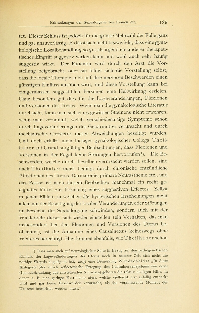 tet. Dieser Schluss ist jedoch für die grosse Mehrzahl der Fälle ganz und gar unzuverlässig. Es lässt sich nicht bezweifeln, dass eine gynä- kologische Localbehandlung so gut als irgend ein anderer therapeu- tischer Eingriff suggestiv wirken kann und wohl auch sehr häufig suggestiv wirkt. Der Patientin wird durch den Arzt die Vor- stellung beigebracht, oder sie bildet sich die Vorstellung selbst, dass die locale Therapie auch auf ihre nervösen Beschwerden einen günstigen Einfluss ausüben wird, und diese Vorstellung kann bei einigermassen suggestiblen Personen eine Heilwirkung erzielen. Ganz besonders gilt dies für die Lageveränderungen, Flexionen und Versionen des Uterus. Wenn man die gynäkologische Literatur durchsieht, kann man sich eines gewissen Staunens nicht erwehren, wenn man vernimmt, welch verschiedenartige Symptome schon durch Lageveränderungen der Gebärmutter verursacht und durch mechanische Correctur dieser Abweichungen beseitigt wurden. Und doch erklärt mein hiesiger gynäkologischer Collega Theil- haber auf Grund sorgfältiger Beobachtungen, dass Flexionen und Versionen in der Regel keine Störungen hervorrufen ^). Die Be- schwerden, welche durch dieselben verursacht werden sollen, sind nach Theilhaber meist bedingt durch chronische entzündliche Affectionen des Uterus, Darmatonie, primäre Neurasthenie etc., und das Pessar ist nach diesem Beobachter manchmal ein recht ge- eignetes Mittel zur Erzielung eines suggestiven Effectes. Selbst in jenen Fällen, in welchen die hysterischen Erscheinungen nicht allein mit der Beseitigung der localen Veränderungen oder Störungen im Bereiche der Sexualorgane schwinden, sondern auch mit der Wiederkehr dieser sich wieder einstellen (ein Verhalten, das man insbesonders bei den Flexionen und Versionen des Uterus be- obachtet), ist die Annahme eines Causalnexus keineswegs ohne Weiteres berechtigt. Hier können ebenfalls, wie Theilhaber schon ') Dass man auch auf neurologischer Seite in Bezug auf den pathogenetischen Einfluss der Lageveränderungen des Uterus noch in neuerer Zeit sich nicht die nötbipe Skepsis angeeignet hat, zeigt eine Bemerkung W indscheids: „In diese Kategorie (der durch reflectorische Erregung des Centralnervensystems von einer Genitalerkrankung aus entstehenden Neurosen) gehören die relativ häufigen Fälle, in denen z. B. eine geringe Retroflexio uteri, welche vielleicht erst zufällig entdeckt wird und gar keine Beschwerden verursacht, als das veranlassende Moment der Neurose betrachtet werden muss.