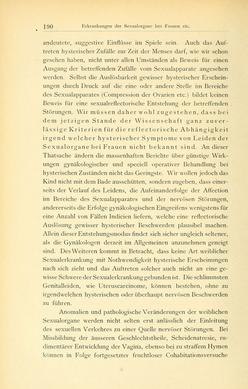 andeutete, suggestive Einflüsse im Spiele sein. Auch das Auf- treten hysterischer Zufälle zur Zeit der Menses darf, wie wir schon gesehen haben, nicht unter allen Umständen als Beweis für einen Ausgang der betreffenden Zufälle vom Sexualapparate angesehen werden. Selbst die Auslösbarkeit gewisser hysterischer Erschein- ungen durch Druck auf die eine oder andere Stelle im Bereiche des Sexualapparates (Compression der Ovarien etc.) bildet keinen Beweis für eine sexualreflectorische Entstehung der betreffenden Störungen. Wir müssen daher wohl zugestehen, dass bei dem jetzigen Stande der Wissenschaft ganz zuver- lässige Kriterien für die reflectorische Abhängigkeit irgend welcher hysterischer Symptome von Leiden der Sexualorgane bei Frauen nicht bekannt sind. An dieser Thatsache ändern die massenhaften Berichte über günstige Wirk- ungen gynäkologischer und speciell operativer Behandlung bei hysterischen Zuständen nicht das Geringste. Wir wollen jedoch das Kind nicht mit dem Bade ausschütten, sondern zugeben, dass einer- seits der Verlauf des Leidens, die Aufeinanderfolge der Affection im Bereiche des Sexualapparates und der nervösen Störungen, andererseits die Erfolge gynäkologischen Eingreifens wenigstens für eine Anzahl von Fällen Indicien liefern, welche eine reflectorische Auslösung gewisser hysterischer Beschwerden plausibel machen. Allein dieser Entstehungsmodus findet sich sicher ungleich seltener, als die Gynäkologen derzeit im Allgemeinen anzunehmen geneigt sind. Des Weiteren kommt in Betracht, dass keine Art weiblicher Sexualerkrankung mit Nothwendigkeit hysterische Erscheinungen nach sich zieht und das Auftreten solcher auch nicht an eine ge- wisse Schwere der Sexualerkrankung gebunden ist. Die schlimmsten Genitalleiden, wie Uteruscarcinome, können bestehen, ohne zu irgendwelchen hysterischen oder überhaupt nervösen Beschwerden zu führen. Anomalien und pathologische Veränderungen der weiblichen Sexualorgane werden nicht selten erst anlässlich der Einleitung des sexuellen Verkehres zu einer Quelle nervöser Störungen. Bei Missbildung der äusseren Geschlechtstheile, Scheidenatresie, ru- dimentärer Entwicklung der Vagina, ebenso bei zu straffem Hymen können in Folge fortgesetzter fruchtloser Cohabitationsversuche