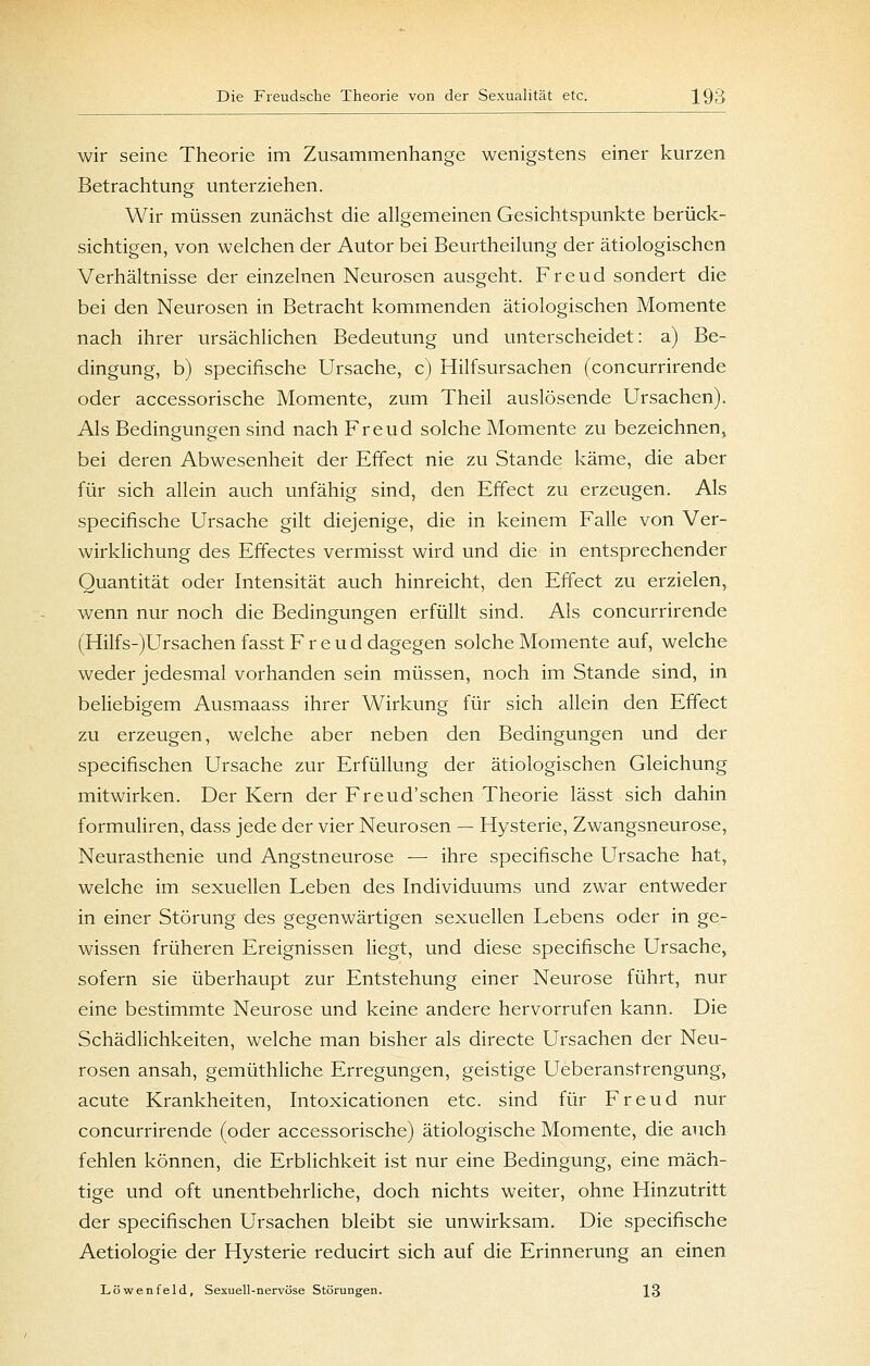 wir seine Theorie im Zusammenhange wenigstens einer kurzen Betrachtung unterziehen. Wir müssen zunächst die allgemeinen Gesichtspunkte berück- sichtigen, von welchen der Autor bei Beurtheilung der ätiologischen Verhältnisse der einzelnen Neurosen ausgeht. Freud sondert die bei den Neurosen in Betracht kommenden ätiologischen Momente nach ihrer ursächlichen Bedeutung und unterscheidet: a) Be- dingung, b) specifische Ursache, c) Hilfsursachen (concurrirende oder accessorische Momente, zum Theil auslösende Ursachen). Als Bedingungen sind nach Freud solche Momente zu bezeichnen, bei deren Abwesenheit der Effect nie zu Stande käme, die aber für sich allein auch unfähig sind, den Effect zu erzeugen. Als specifische Ursache gilt diejenige, die in keinem Falle von Ver- wirklichung des Effectes vermisst wird und die in entsprechender Quantität oder Intensität auch hinreicht, den Effect zu erzielen, wenn nur noch die Bedingungen erfüllt sind. Als concurrirende (Hilfs-)Ursachen fasst F r e u d dagegen solche Momente auf, welche weder jedesmal vorhanden sein müssen, noch im Stande sind, in beliebigem Ausmaass ihrer Wirkung für sich allein den Effect zu erzeugen, welche aber neben den Bedingungen und der specifischen Ursache zur Erfüllung der ätiologischen Gleichung mitwirken. Der Kern der Freud'schen Theorie lässt sich dahin formuliren, dass jede der vier Neurosen — Hysterie, Zwangsneurose, Neurasthenie und Angstneurose — ihre specifische Ursache hat, welche im sexuellen Leben des Individuums und zwar entweder in einer Störung des gegenwärtigen sexuellen Lebens oder in ge- wissen früheren Ereignissen liegt, und diese specifische Ursache, sofern sie überhaupt zur Entstehung einer Neurose führt, nur eine bestimmte Neurose und keine andere hervorrufen kann. Die Schädlichkeiten, welche man bisher als directe Ursachen der Neu- rosen ansah, gemüthliche Erregungen, geistige Ueberanstrengung, acute Krankheiten, Intoxicationen etc. sind für Freud nur concurrirende (oder accessorische) ätiologische Momente, die auch fehlen können, die Erblichkeit ist nur eine Bedingung, eine mäch- tige und oft unentbehrliche, doch nichts weiter, ohne Hinzutritt der specifischen Ursachen bleibt sie unwirksam. Die specifische Aetiologie der Hysterie reducirt sich auf die Erinnerung an einen Löwen feld, Sexuell-nervöse Störungen. 13