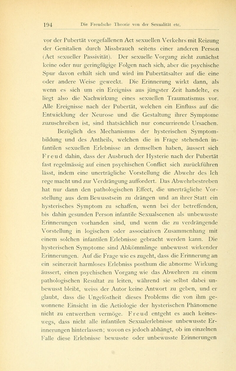 vor der Pubertät vorgefallenen Act sexuellen Verkehrs mit Reizung der Genitalien durch Missbrauch seitens einer anderen Person (Act sexueller Passivität). Der sexuelle Vorgang zieht zunächst keine oder nur geringfügige Folgen nach sich, aber die psychische Spur davon erhält sich und wird im Pubertätsalter auf die eine oder andere Weise geweckt. Die Erinnerung wirkt dann, als wenn es sich um ein Ereigniss aus jüngster Zeit handelte, es liegt also die Nachwirkung eines sexuellen Traumatismus vor. Alle Ereignisse nach der Pubertät, welchen ein Einfluss auf die Entwicklung der Neurose vmd die Gestaltung ihrer Symptome zuzuschreiben ist, sind thatsächlich nur concurrirende Ursachen. Bezüglich des Mechanismus der hysterischen Symptom- bildung und des Antheils, welchen die in Frage stehenden in- fantilen sexuellen Erlebnisse an demselben haben, äussert sich Freud dahin, dass der Ausbruch der Hysterie nach der Pubertät fast regelmässig auf einen psychischen Conflict sich zurückführen lässt, indem eine unerträgliche Vorstellung die Abwehr des Ich rege macht und zur Verdrängung auffordert. Das Abwehrbestreben hat nur dann den pathologischen Effect, die unerträgliche Vor- stellung aus dem Bewusstsein zu drängen und an ihrer Statt ein hysterisches Symptom zu schaffen, wenn bei der betreffenden, bis dahin gesunden Person infantile Sexualscenen als unbewusste Erinnerungen vorhanden sind, und wenn die zu verdrängende Vorstellung in logischen oder associativen Zusammenhang mit einem solchen infantilen Erlebnisse gebracht werden kann. Die hysterischen Symptome sind Abkömmlinge unbewusst wirkender Erinnerungen. Auf die Frage wie es zugeht, dass die Erinnerung an ein seinerzeit harmloses Erlebniss posthum die abnorme Wirkung äussert, einen psychischen Vorgang wie das Abwehren zu einem pathologischen Resultat zu leiten, während sie selbst dabei un- bewusst bleibt, weiss der Autor keine Antwort zu geben, und er glaubt, dass die Ungelöstheit dieses Problems die von ihm ge- wonnene Einsicht in die Aetiologie der hysterischen Phänomene nicht zu entwerthen vermöge. Freud entgeht es auch keines- wegs, dass nicht alle infantilen Sexualerlebnisse unbewusste Er- innerungen hinterlassen; wovon es jedoch abhängt, ob im einzelnen Falle diese Erlebnisse bewusste oder unbewusste Erinnerungen