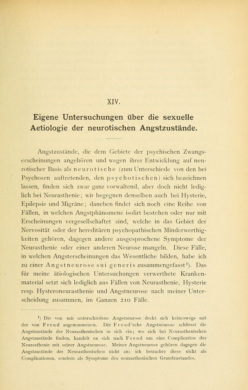 XIV. Eigene Untersuchungen über die sexuelle Aetiologie der neurotischen Angstzustände. Angstzustände, die dem Gebiete der psychischen Zwangs- erscheinungen angehören und wegen ihrer Entwicklung auf neu- rotischer Basis als neurotische (zum Unterschiede von den bei Psychosen auftretenden, den psychotischen) sich bezeichnen lassen, finden sich zwar ganz vorwaltend, aber doch nicht ledig- lich bei Neurasthenie; wir begegnen denselben auch bei Hysterie, Epilepsie und Migräne; daneben findet sich noch eine Reihe von Fällen, in welchen Angstphänomene isolirt bestehen oder nur mit Erscheinungen vergesellschaftet sind, welche in das Gebiet der Nervosität oder der hereditären psychopathischen Minderwerthig- keiten gehören, dagegen andere ausgesprochene Symptome der Neurasthenie oder einer anderen Neurose mangeln. Diese Fälle, in welchen Angsterscheinungen das Wesentliche bilden, habe ich zu einer Angstneurose sui generis zusammengefasst^). Das für meine ätiologischen Untersuchungen verwerthete Kranken- material setzt sich lediglich aus Fällen von Neurasthenie, Hysterie resp. Hysteroneurasthenie und Angstneurose nach meiner Unter- scheidung zusammen, im Ganzen 210 Fälle. ■*) Die von mir unterschiedene Angstneurose deckt sich keineswegs mit der von Freud angenommenen. Die Freud'sche Angstneurose schliesst die Angstzustände der Neurasthenischen in sich ein; wo sich bei Neurasthenischen Angstzustände finden, handelt es sich nach Freud um eine Complication der Neurasthenie mit seiner Angstneurose. Meiner Angstneurose gehören dagegen die Angstzustände der Neurasthenischen nicht an; ich betrachte diese nicht als Complicationen, sondern als Symptome des neurasthenischen Grundzustandes.