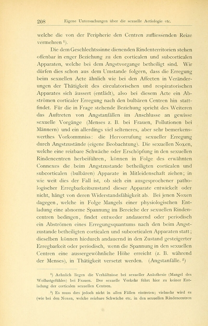 welche die von der Peripherie den Centren zufliessenden Reize vermehren ^). Die dem Geschlechtssinne dienenden Rindenterritorien stehen offenbar in enger Beziehung zu den corticalen und subcorticalen Apparaten, welche bei dem Angstvorgange betheiligt sind. Wir dürfen dies schon aus dem Umstände folgern, dass die Erregung beim sexuellen Acte ähnlich wie bei den Affecten in Veränder- ungen der Thätigkeit des circulatorischen und respiratorischen Apparates sich äussert (entlädt), also bei diesem Acte ein Ab- strömen corticaler Erregung nach den bulbären Centren hin statt- findet. Für die in Frage stehende Beziehung spricht des Weiteren das Auftreten von Angstanfällen im Anschlüsse an gewisse sexuelle Vorgänge (Menses z. B. bei Frauen, Pollutionen bei Männern) und ein allerdings viel selteneres, aber sehr bemerkens- werthes Vorkommniss: die Hervorrufung sexueller Erregung durch Angstzustände (eigene Beobachtung). Die sexuellen Noxen, welche eine reizbare Schwäche oder Erschöpfung in den sexuellen Rindencentren herbeiführen, können in Folge des erwähnten Connexes die beim Angstzustande betheiligten corticalen und subcorticalen (bulbären) Apparate in Mitleidenschaft ziehen; in wie weit dies der Fall ist, ob sich ein ausgesprochener patho- logischer Erregbarkeitszustand dieser Apparate entwickelt oder nicht, hängt von deren Widerstandsfähigkeit ab. Bei jenen Noxen dagegen, welche in Folge Mangels einer physiologischen Ent- ladung eine abnorme Spannung im Bereiche der sexuellen Rinden- centren bedingen, findet entweder andauernd oder periodisch ein Abströmen eines Erregungsquantums nach den beim Angst- zustande betheiligten corticalen und subcorticalen Apparaten statt; dieselben können hiedurch andauernd in den Zustand gesteigerter Erregbarkeit oder periodisch, wenn die Spannung in den sexuellen Centren eine aussergewöhnliche Höhe erreicht (z. B. während der Menses), in Thätigkeit versetzt werden. (Angstanfälle. ^) ^) Aehnlich liegen die Verhältnisse bei sexueller Anästhesie (Mangel des Wollustgefühles) bei Frauen. Der sexuelle Verkehr führt hier zu keiner Ent- ladung der corticalen sexuellen Centren. ^) Es muss dies jedoch nicht in allen Fällen eintreten; vielmehr wird es (wie bei den Noxen, welche reizbare Schwäche etc. in den sexuellen Rindencentren