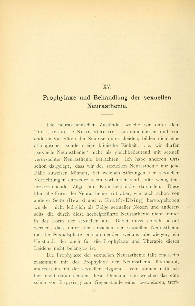 XV. Prophylaxe und Behandlung der sexuellen Neurasthenie. Die neurasthenischen Zustände, welche wir unter dem Titel „sexuelle Neurasthenie zusammenfassen und von anderen Varietäten der Neurose unterscheiden, bilden nicht eine ätiologische, sondern eine klinische Einheit, i. e. wir dürfen ,,sexuelle Neurasthenie nicht als gleichbedeutend mit sexuell verursachter Neurasthenie betrachten. Ich habe anderen Orts schon dargelegt, dass wir der sexuellen Neurasthenie nur jene Fälle zuweisen können, bei welchen Störungen der sexuellen Verrichtungen entweder allein vorhanden sind, oder wenigstens hervorstehende Züge im Krankheitsbilde darstellen. Diese klinische Form der Neurasthenie tritt aber, wie auch schon von anderer Seite (Board und v. Kraf ft-E bing) hervorgehoben wurde, nicht lediglich als Folge sexueller Noxen und anderer- seits die durch diese herbeigeführte Neurasthenie nicht immer in der Form der sexuellen auf. Dabei muss jedoch betont werden, dass unter den Ursachen der sexuellen Neurasthenie die der Sexualsphäre entstammenden weitaus überwiegen, ein Umstand, der auch für die Prophylaxe und Therapie dieses Leidens nicht belanglos ist. Die Prophylaxe der sexuellen Neurasthenie fällt einerseits zusammen mit der Prophylaxe der Neurasthenie überhaupt, andererseits mit der sexuellen Hygiene. Wir können natürlich hier nicht daran denken, diese Themata, von welchen das eine schon von Ripping zum Gegenstande einer besonderen, treff-