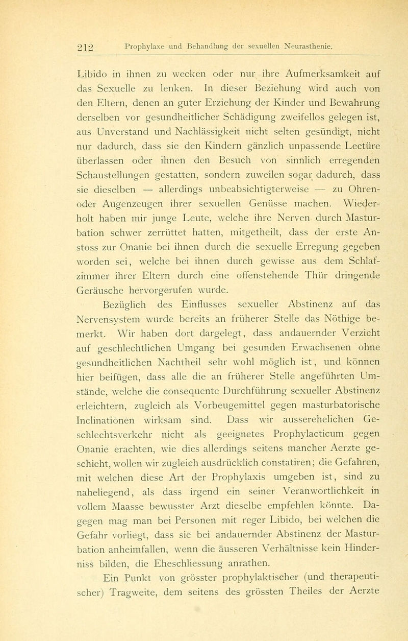 Libido in ihnen zu wecken oder nur ihre Aufmerksamkeit auf das Sexuelle zu lenken. In dieser Beziehung wird auch von den Eltern, denen an guter Erziehung der Kinder und Bewahrung derselben vor gesundheitlicher Schädigung zweifellos gelegen ist, aus Unverstand und Nachlässigkeit nicht selten gesündigt, nicht nur dadurch, dass sie den Kindern gänzlich unpassende Leetüre überlassen oder ihnen den Besuch von sinnlich erregenden Schaustellungen gestatten, sondern zuweilen sogar dadurch, dass sie dieselben — allerdings unbeabsichtigterweise — zu Ohren- oder Augenzeugen ihrer sexuellen Genüsse machen. Wieder- holt haben mir junge Leute, welche ihre Nerven durch Mastur- bation schwier zerrüttet hatten, mitgetheilt, dass der erste An- stoss zur Onanie bei ihnen durch die sexuelle Erregung gegeben worden sei, welche bei ihnen durch gewisse aus dem Schlaf- zimmer ihrer Eltern durch eine offenstehende Thür dringende Geräusche hervorgerufen wairde. Bezüglich des Einflusses sexueller Abstinenz auf das Nervensystem wurde bereits an früherer Stelle das Nöthige be- merkt. Wir haben dort dargelegt, dass andauernder Verzicht auf geschlechtlichen Umgang bei gesunden Erwachsenen ohne gesundheitlichen Nachtheil sehr wohl möglich ist, und können hier beifügen, dass alle die an früherer Stelle angeführten Um- stände, welche die consequente Durchführung sexueller Abstinenz erleichtern, zugleich als Vorbeugemittel gegen masturbatorische Inclinationen wirksam sind. Dass wir ausserehelichen Ge- schlechtsverkehr nicht als geeignetes Prophylacticum gegen Onanie erachten, wie dies allerdings seitens mancher Aerzte ge- schieht, wollen wir zugleich ausdrücklich constatiren; die Gefahren, mit welchen diese Art der Prophylaxis umgeben ist, sind zu naheliegend, als dass irgend ein seiner Veranw^ortlichkeit in vollem Maasse bewusster Arzt dieselbe empfehlen könnte. Da- gegen mag man bei Personen mit reger Libido, bei welchen die Gefahr vorliegt, dass sie bei andauernder Abstinenz der Mastur- bation anheimfallen, wenn die äusseren Verhältnisse kein Hinder- niss bilden, die Eheschliessung anrathen. Ein Punkt von grösster prophylaktischer (und therapeuti- scher) Tragweite, dem seitens des grössten Theiles der Aerzte