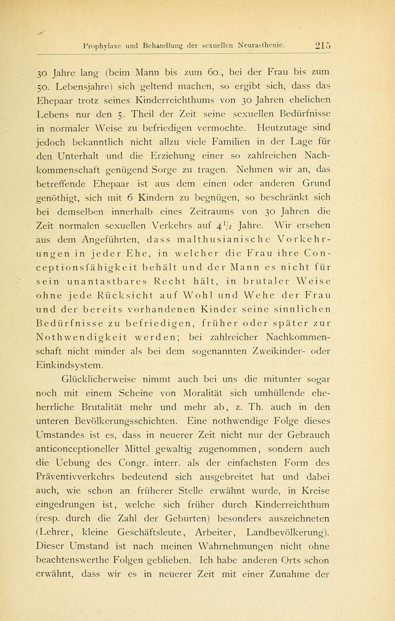 30 Jahre lang (beim Mann bis zum 60., bei der Frau bis zum 50. Lebensjahre) sich geltend machen, so ergibt sich, dass das Ehepaar trotz seines Kinderreichthums von 30 Jahren ehelichen Lebens nur den 5. Theil der Zeit seine sexuellen Bedürfnisse in normaler Weise zu befriedigen vermochte. Heutzutage sind jedoch bekanntlich nicht allzu viele Familien in der Lage für den Unterhalt und die Erziehung einer so zahlreichen Nach- kommenschaft genügend Sorge zu tragen. Nehmen wir an, das betreffende Ehepaar ist aus dem einen oder anderen Grund genöthigt, sich mit 6 Kindern zu begnügen, so beschränkt sich bei demselben innerhalb eines Zeitraums von 30 Jahren die Zeit normalen sexuellen Verkehrs auf 4^/2 Jahre. Wir ersehen aus dem Angeführten, dass malthusianische Vorkehr- ungen in jeder Ehe, in welcher die Frau ihre Con- ceptions fähigke it behält und der Mann es nicht für sein unantastbares Recht hält, in brutaler Weise ohne jede Rücksicht auf Wohl und Wehe der Frau und der bereits vorhandenen Kinder seine sinnlichen Bedürfnisse zu befriedigen, früher oder später zur Nothwendigkeit werden; bei zahlreicher Nachkommen- schaft nicht minder als bei dem sogenannten Zweikinder- oder Einkindsystem. Glücklicherweise nimmt auch bei uns die mitunter sogar noch mit einem Scheine von Moralität sich umhüllende ehe- herrliche Brutalität mehr und mehr ab, z. Th. auch in den unteren Bevölkerungsschichten. Eine nothwendige Folge dieses Umstandes ist es, dass in neuerer Zeit nicht nur der Gebrauch anticonceptioneller Mittel gewaltig zugenommen, sondern auch die Uebung des Congr. interr. als der einfachsten Form des Präventivverkehrs bedeutend sich ausgebreitet hat und dabei auch, wie schon an früherer Stelle erwähnt wurde, in Kreise eingedrungen ist, welche sich früher durch Kinderreichthum (resp. durch die Zahl der Geburten) besonders auszeichneten (Lehrer, kleine Geschäftsleute, Arbeiter, Landbevölkerung). Dieser Umstand ist nach meinen Wahrnehmungen nicht ohne beachtenswerthe Folgen geblieben. Ich habe anderen Orts schon erwähnt, dass wir es in neuerer Zeit mit einer Zunahme der