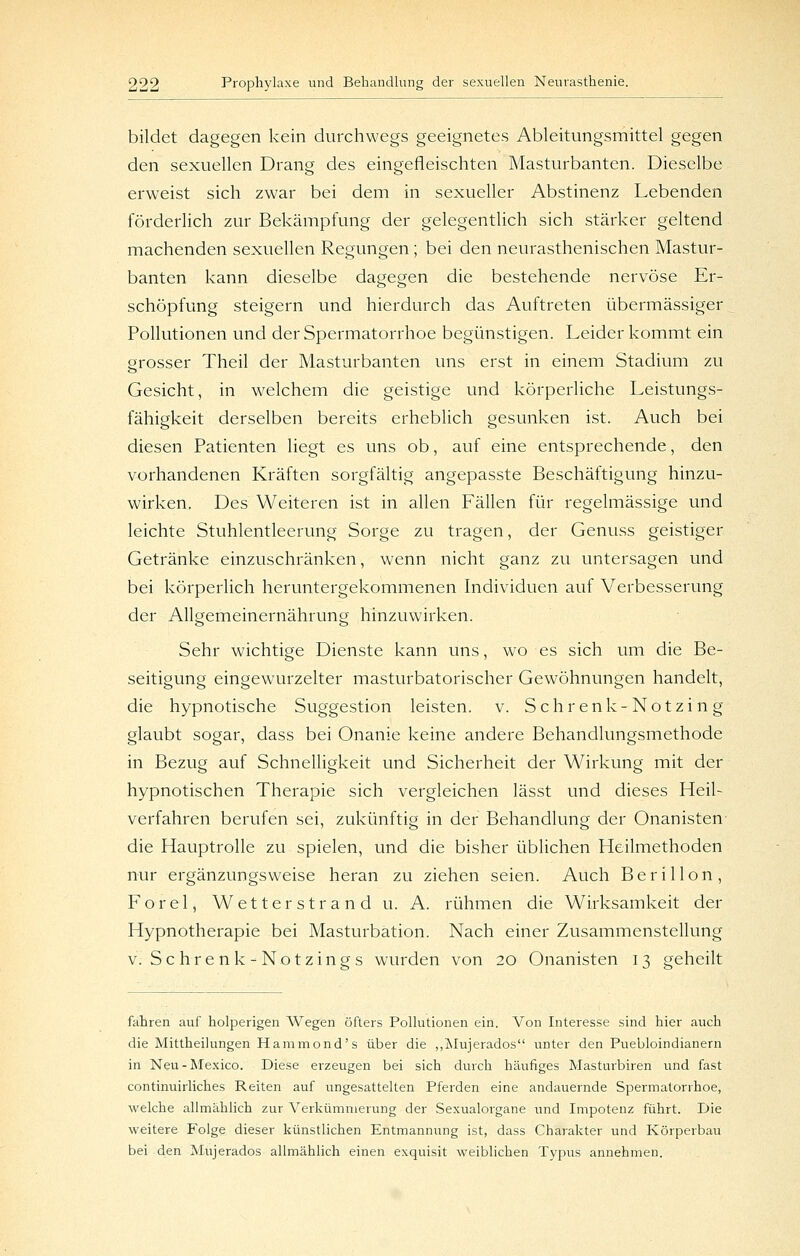 bildet dagegen kein durchwegs geeignetes Ableitungsmittel gegen den sexuellen Drang des eingefleischten Masturbanten. Dieselbe erweist sich zwar bei dem in sexueller Abstinenz Lebenden förderlich zur Bekämpfung der gelegentlich sich stärker geltend machenden sexuellen Regungen; bei den neurasthenischen Mastur- banten kann dieselbe dagegen die bestehende nervöse Er- schöpfung steigern und hierdurch das Auftreten übermässiger Pollutionen und der Spermatorrhoe begünstigen. Leider kommt ein grosser Theil der Masturbanten uns erst in einem Stadium zu Gesicht, in welchem die geistige und körperliche Leistungs- fähigkeit derselben bereits erheblich gesunken ist. Auch bei diesen Patienten liegt es uns ob, auf eine entsprechende, den vorhandenen Kräften sorgfältig angepasste Beschäftigung hinzu- wirken. Des Weiteren ist in allen Fällen für regelmässige und leichte Stuhlentleerung Sorge zu tragen, der Genuss geistiger Getränke einzuschränken, wenn nicht ganz zu untersagen und bei körperlich heruntergekommenen Individuen auf Verbesserung der Allgemeinernährung hinzuwirken. Sehr wichtige Dienste kann uns, wo es sich um die Be- seitigung eingewurzelter masturbatorischer Gewöhnungen handelt, die hypnotische Suggestion leisten, v. Sehr enk-Notzin g glaubt sogar, dass bei Onanie keine andere Behandlungsmethode in Bezug auf Schnelligkeit und Sicherheit der Wirkung mit der hypnotischen Therapie sich vergleichen lässt und dieses Heil- verfahren berufen sei, zukünftig in der Behandlung der Onanisten die Hauptrolle zu spielen, und die bisher üblichen Heilmethoden nur ergänzungsweise heran zu ziehen seien. Auch Berillon, Forel, Wetterstrand u. A. rühmen die Wirksamkeit der Hypnotherapie bei Masturbation. Nach einer Zusammenstellung v. Schrenk-Notzings wurden von 20 Onanisten 13 geheilt fahren auf holperigen Wegen öfters Pollutionen ein. Von Interesse sind hier auch die Mittheilungen Hammond's über die „IMujerados unter den Puebloindianern in Neu-Mexico. Diese erzeugen bei sich durch häufiges Masturbiren und fast continuirliches Reiten auf ungesattelten Pferden eine andauernde Spermatorrhoe, welche allmählich zur Verkümmerung der Sexualorgane und Impotenz führt. Die weitere Folge dieser künstlichen Entmannung ist, dass Charakter und Körperbau bei den Mujerados allmählich einen exquisit weiblichen Typus annehmen.
