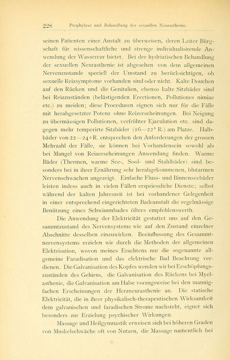 seinen Patienten einer Anstalt zu überweisen, deren Leiter Bürg- schaft für wissenschaftliche und strenge individualisirende An- wendung der Wassercur bietet. Bei der hydriatischen Behandlung der sexuellen Neurasthenie ist abgesehen von dem allgemeinen Nervenzustande speciell der Umstand zu berücksichtigen, ob sexuelle Reizsymptome vorhanden sind oder nicht. Kalte Douchen auf den Rücken und die Genitalien, ebenso kalte Sitzbäder sind bei Reizzuständen (belästigenden Erectionen, Pollutiones nimiae etc.) zu meiden; diese Proceduren eignen sich nur für die Fälle mit herabgesetzter Potenz ohne Reizerscheinungen. Bei Neigung zu übermässigen Pollutionen, verfrühter Ejaculution etc. sind da- gegen mehr temperirte Sitzbäder (i6—22^ R.) am Platze. Flalb- bäder von 22—240 R. entsprechen den Anforderungen der grossen Mehrzahl der Fälle, sie können bei Vorhandensein sowohl als bei Mangel von Reizerscheinungen Anwendung finden. Warme Bäder (Thermen, warme See-, Sool- und Stahlbäder) sind be- sonders bei in ihrer Ernährung sehr herabgekommenen, blutarmen Nervenschwachen angezeigt. Einfache Fluss- und Binnenseebäder leisten indess auch in vielen Fällen erspriessliche Dienste; selbst während der kalten Jahreszeit ist bei vorhandener Gelegenheit in einer entsprechend eingerichteten Badeanstalt die regelmässige Benützung eines Schwimmbades öfters empfehlenswerth. Die Anwendung der Elektricität gestattet uns auf den Ge- sammtzustand des Nervensystems wie auf den Zustand einzelner Abschnitte desselben einzuwirken. Beeinflussung des Gesammt- nervensystems erzielen wir durch die Methoden der allgemeinen Elektrisation, wovon meines Erachtens nur die sogenannte all- gemeine Faradisation und das elektrische Bad Beachtung ver- dienen. Die Galvanisation des Kopfes wenden wir bei Erschöpfungs- zuständen des Gehirns, die Galvanisation des Rückens bei Myel- asthenie, die Galvanisation am Halse vorzugsweise bei den mannig- fachen Erscheinungen der Herzneurasthenie an. Die statische Elektricität, die in ihrer physikalisch-therapeutischen Wirksamkeit dem galvanischen und faradischen Strome nachsteht, eignet sich besonders zur Erzielung psychischer Wirkungen. Massage und Heilgymnastik erweisen sich bei höheren Graden von Muskelschwäche oft von Nutzen, die Massage namentlich bei